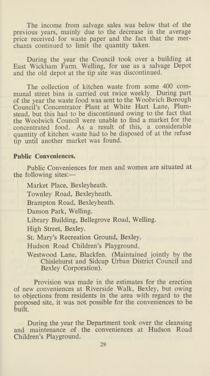 The income from salvage sales was below that of the previous years, mainly due to the decrease in the average price received for waste paper and the fact that the mer chants continued to limit the quantity taken. During the year the Council took over a building at East Wickham Farm, Welling, for use as a salvage Depot and the old depot at the tip site was discontinued. The collection of kitchen waste from some 400 com munal street bins is carried out twice weekly. During part of the year the waste food was sent to the Woolwich Borough Council's Concentrator Plant at White Hart Lane, Plum stead, but this had to be discontinued owing to the fact that the Woolwich Council were unable to find a market for the concentrated food. As a result of this, a considerable quantity of kitchen waste had to be disposed of at the refuse tip until another market was found. Public Conveniences. Public Conveniences for men and women are situated at the following sites:— Market Place, Bexleyheath. Townley Road, Bexleyheath. Brampton Road, Bexleyheath. Danson Park, Welling. Library Building, Bellegrove Road, Welling. High Street, Bexley. St. Mary's Recreation Ground, Bexley. Hudson Road Children's Playground. Westwood Lane, Blackfen. (Maintained jointly by the Chislehurst and Sidcup Urban District Council and Bexley Corporation). Provision was made in the estimates for the erection of new conveniences at Riverside Walk, Bexley, but owing to objections from residents in the area with regard to the proposed site, it was not possible for the conveniences to be built. During the year the Department took over the cleansing and maintenance of the conveniences at Hudson Road Children's Playground. 29
