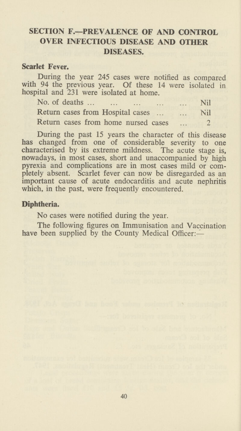 SECTION F.—PREVALENCE OF AND CONTROL OVER INFECTIOUS DISEASE AND OTHER DISEASES. Scarlet Fever. During the year 245 cases were notified as compared with 94 the previous year. Of these 14 were isolated in hospital and 231 were isolated at home. No. of deaths Nil Return cases from Hospital cases Nil Return cases from home nursed cases 2 During the past 15 years the character of this disease has changed from one of considerable severity to one characterised by its extreme mildness. The acute stage is, nowadays, in most cases, short and unaccompanied by high pyrexia and complications are in most cases mild or com pletely absent. Scarlet fever can now be disregarded as an important cause of acute endocarditis and acute nephritis which, in the past, were frequently encountered. Diphtheria. No cases were notified during the year. The following figures on Immunisation and Vaccination have been supplied by the County Medical Officer:— 40