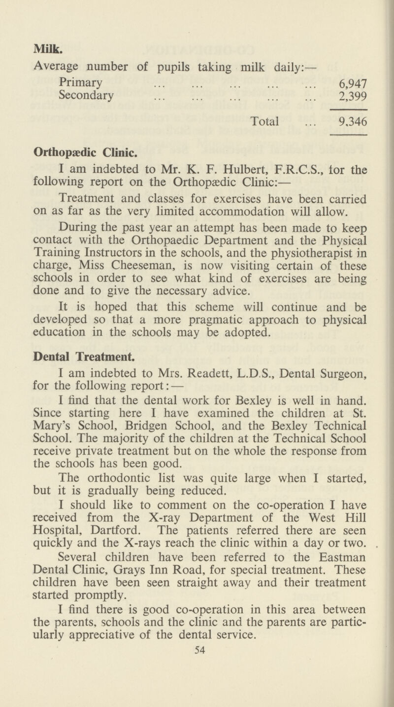 Milk. Average number of pupils taking milk daily:— Primary 6,947 Secondary 2,399 Total 9,346 Orthopaedic Clinic. I am indebted to Mr. K. F. Hulbert, F.R.C.S., lor the following report on the Orthopaedic Clinic:— Treatment and classes for exercises have been carried on as far as the very limited accommodation will allow. During the past year an attempt has been made to keep contact with the Orthopaedic Department and the Physical Training Instructors in the schools, and the physiotherapist in charge, Miss Cheeseman, is now visiting certain of these schools in order to see what kind of exercises are being done and to give the necessary advice. It is hoped that this scheme will continue and be developed so that a more pragmatic approach to physical education in the schools may be adopted. Dental Treatment. I am indebted to Mrs. Readett, L.D.S., Dental Surgeon, for the following report: — I find that the dental work for Bexley is well in hand. Since starting here I have examined the children at St. Mary's School, Bridgen School, and the Bexley Technical School. The majority of the children at the Technical School receive private treatment but on the whole the response from the schools has been good. The orthodontic list was quite large when I started, but it is gradually being reduced. I should like to comment on the co-operation I have received from the X-ray Department of the West Hill Hospital, Dartford. The patients referred there are seen quickly and the X-rays reach the clinic within a day or two. . Several children have been referred to the Eastman Dental Clinic, Grays Inn Road, for special treatment. These children have been seen straight away and their treatment started promptly. I find there is good co-operation in this area between the parents, schools and the clinic and the parents are partic ularly appreciative of the dental service. 54