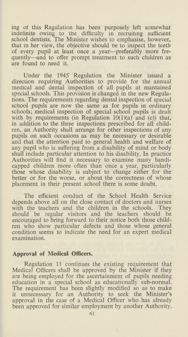 ing of this Regulation has been purposely left somewhat indefinite owing to tne difficulty in recruiting sufficient school dentists. The Minister wishes to emphasise, however, that in her view, the objective should be to inspect the teeth of every pupil at least once a year—preferably more fre quently—and to offer prompt treatment to such children as are found to need it. Under the 1945 Regulation the Minister issued a direction requiring Authorities to provide for the annual medical and dental inspection of all pupils at mantained special schools. This provision is changed in the new Regula tions. The requirements regarding dental inspection of special school pupils are now the same as for pupils in ordinary schools; medical inspection of special school pupils is dealt with by requirements (in Regulation 10(l)(a) and (c)) that, in addition to the three inspections prescribed for all child ren, an Authority shall arrange for other inspections of any pupils on such occasions as may be necessary or desirable and that the attention paid to general health and welfare of any pupil who is suffering from a disability of mind or body shall include particular attention to his disability. In practice Authorities will find it necessary to examine many handi capped children more often than once a year, particularly those whose disability is subject to change either for the better or for the worse, or about the correctness of whose placement in their present school there is some doubt. The efficient conduct of the School Health Service depends above all on the close contact of doctors and nurses with the teachers and the children in the schools. They should be regular visitors and the teachers should be encouraged to bring forward to their notice both those child ren who show particular defects and those whose general condition seems to indicate the need for an expert medical examination. Approval of Medical Officers. Regulation 11 continues the existing requirement that Medical Officers shall be approved by the Minister if they are being employed for the ascertainment of pupils needing education in a special school as educationally sub-normal. The requirement has been slightly modified so as to make it unnecessary for an Authority to seek the Minister's approval in the case of a Medical Officer who has already been approved for similar employment by another Authority. 61