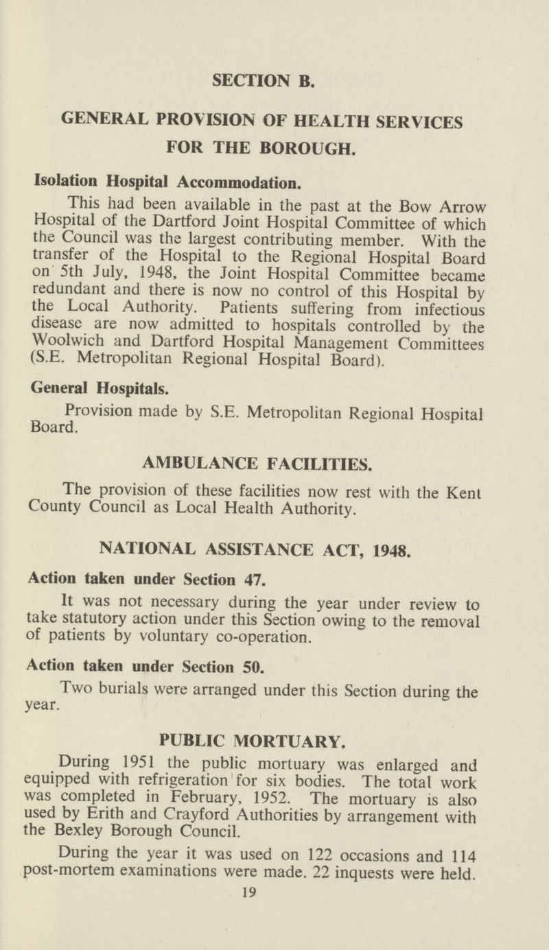 SECTION B. GENERAL PROVISION OF HEALTH SERVICES FOR THE BOROUGH. Isolation Hospital Accommodation. This had been available in the past at the Bow Arrow Hospital of the Dartford Joint Hospital Committee of which the Council was the largest contributing member. With the transfer of the Hospital to the Regional Hospital Board on 5th July, 1948, the Joint Hospital Committee became redundant and there is now no control of this Hospital by the Local Authority. Patients suffering from infectious disease are now admitted to hospitals controlled by the Woolwich and Dartford Hospital Management Committees (S.E. Metropolitan Regional Hospital Board). General Hospitals. Provision made by S.E. Metropolitan Regional Hospital Board. AMBULANCE FACILITIES. The provision of these facilities now rest with the Kent County Council as Local Health Authority. NATIONAL ASSISTANCE ACT, 1948. Action taken under Section 47. It was not necessary during the year under review to take statutory action under this Section owing to the removal of patients by voluntary co-operation. Action taken under Section 50. Two burials were arranged under this Section during the year. PUBLIC MORTUARY. During 1951 the public mortuary was enlarged and equipped with refrigeration for six bodies. The total work was completed in February, 1952. The mortuary is also used by Erith and Crayford Authorities by arrangement with the Bexley Borough Council. During the year it was used on 122 occasions and 114 post-mortem examinations were made. 22 inquests were held. 19