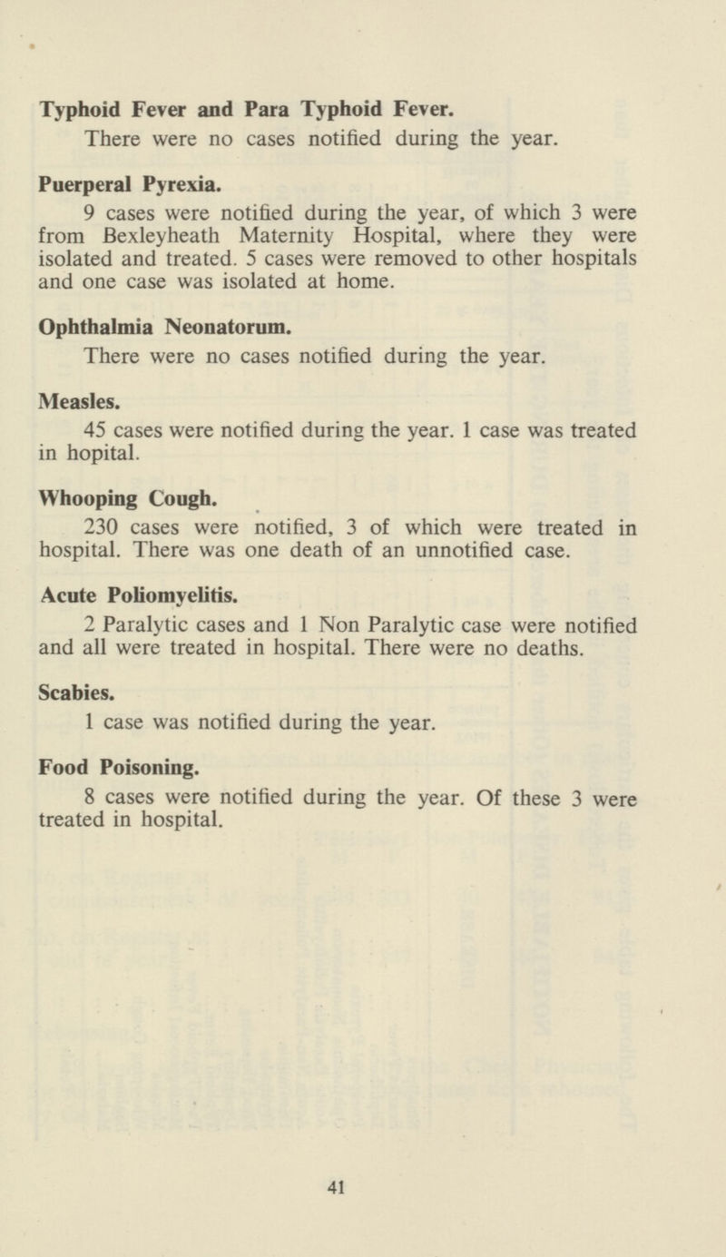 Typhoid Fever and Para Typhoid Fever. There were no cases notified during the year. Puerperal Pyrexia. 9 cases were notified during the year, of which 3 were from Bexleyheath Maternity Hospital, where they were isolated and treated. 5 cases were removed to other hospitals and one case was isolated at home. Ophthalmia Neonatorum. There were no cases notified during the year. Measles. 45 cases were notified during the year. 1 case was treated in hopital. Whooping Cough. 230 cases were notified, 3 of which were treated in hospital. There was one death of an unnotified case. Acute Poliomyelitis. 2 Paralytic cases and 1 Non Paralytic case were notified and all were treated in hospital. There were no deaths. Scabies. 1 case was notified during the year. Food Poisoning. 8 cases were notified during the year. Of these 3 were treated in hospital. 41