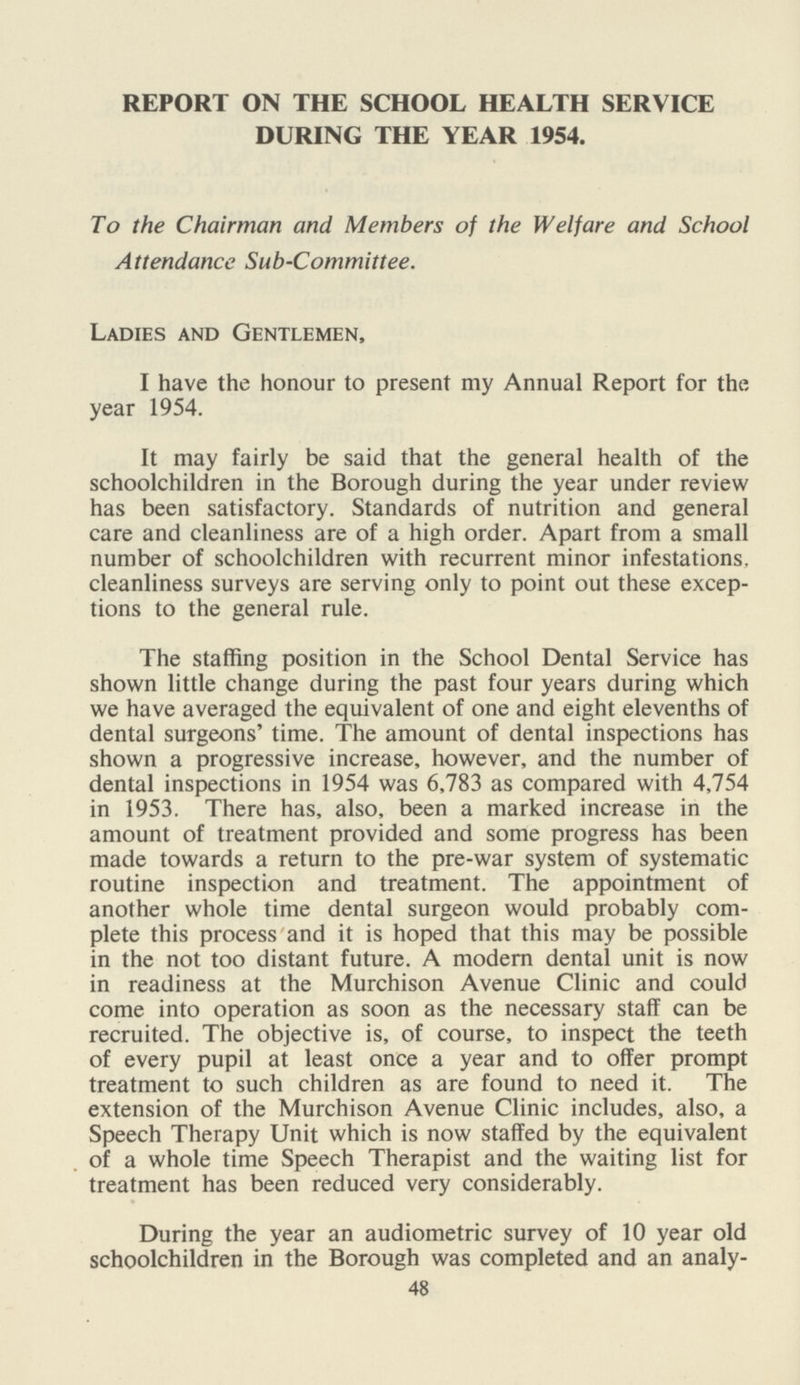 REPORT ON THE SCHOOL HEALTH SERVICE DURING THE YEAR 1954. To the Chairman and Members of the Welfare and School Attendance Sub-Committee. Ladies and Gentlemen, I have the honour to present my Annual Report for the year 1954. It may fairly be said that the general health of the schoolchildren in the Borough during the year under review has been satisfactory. Standards of nutrition and general care and cleanliness are of a high order. Apart from a small number of schoolchildren with recurrent minor infestations, cleanliness surveys are serving only to point out these excep tions to the general rule. The staffing position in the School Dental Service has shown little change during the past four years during which we have averaged the equivalent of one and eight elevenths of dental surgeons' time. The amount of dental inspections has shown a progressive increase, however, and the number of dental inspections in 1954 was 6,783 as compared with 4,754 in 1953. There has, also, been a marked increase in the amount of treatment provided and some progress has been made towards a return to the pre-war system of systematic routine inspection and treatment. The appointment of another whole time dental surgeon would probably com plete this process and it is hoped that this may be possible in the not too distant future. A modern dental unit is now in readiness at the Murchison Avenue Clinic and could come into operation as soon as the necessary staff can be recruited. The objective is, of course, to inspect the teeth of every pupil at least once a year and to offer prompt treatment to such children as are found to need it. The extension of the Murchison Avenue Clinic includes, also, a Speech Therapy Unit which is now staffed by the equivalent of a whole time Speech Therapist and the waiting list for treatment has been reduced very considerably. During the year an audiometric survey of 10 year old schoolchildren in the Borough was completed and an analy- 48