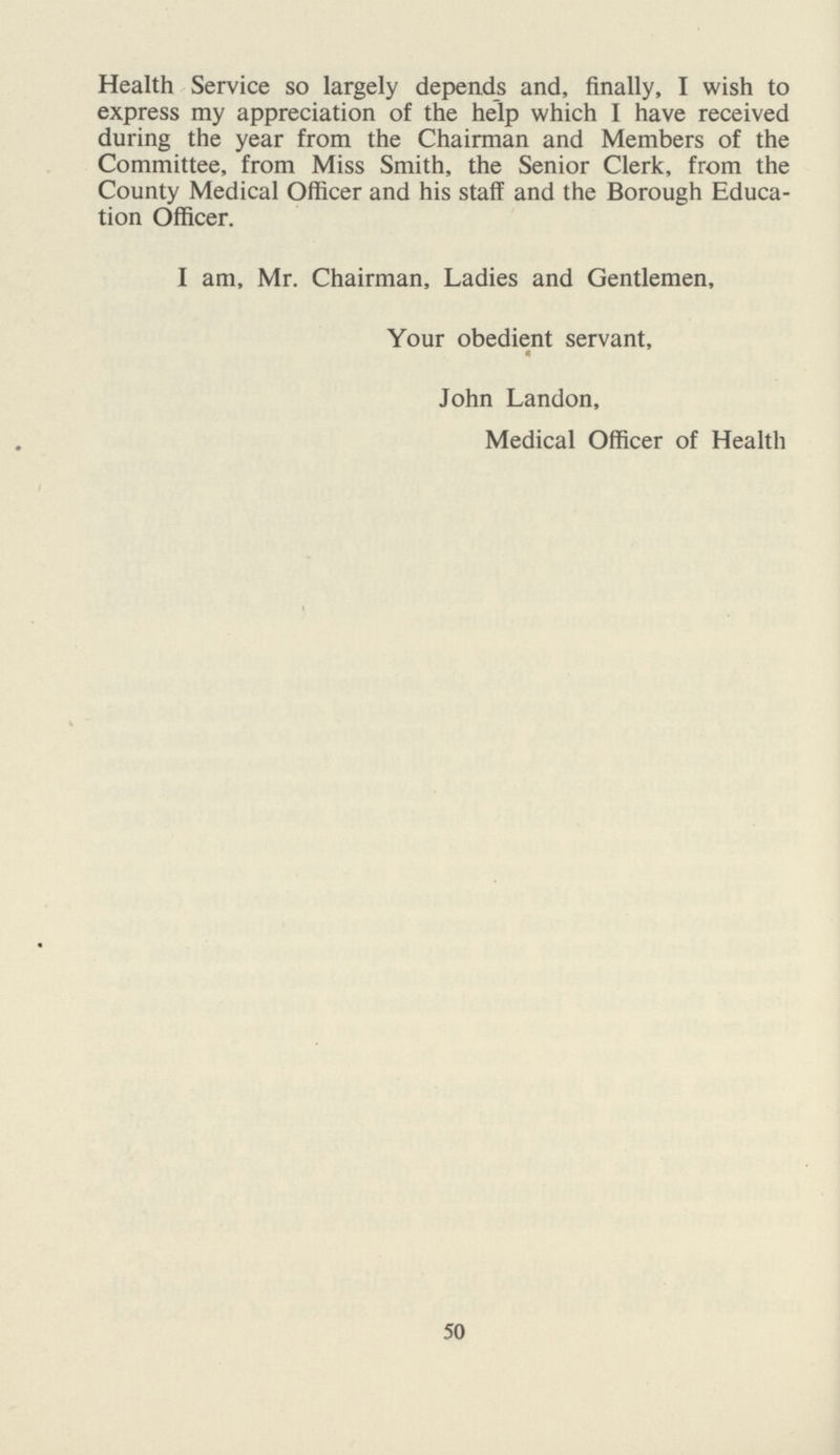 Health Service so largely depends and, finally, I wish to express my appreciation of the help which I have received during the year from the Chairman and Members of the Committee, from Miss Smith, the Senior Clerk, from the County Medical Officer and his staff and the Borough Educa tion Officer. I am, Mr. Chairman, Ladies and Gentlemen, Your obedient servant, John Landon, Medical Officer of Health 50