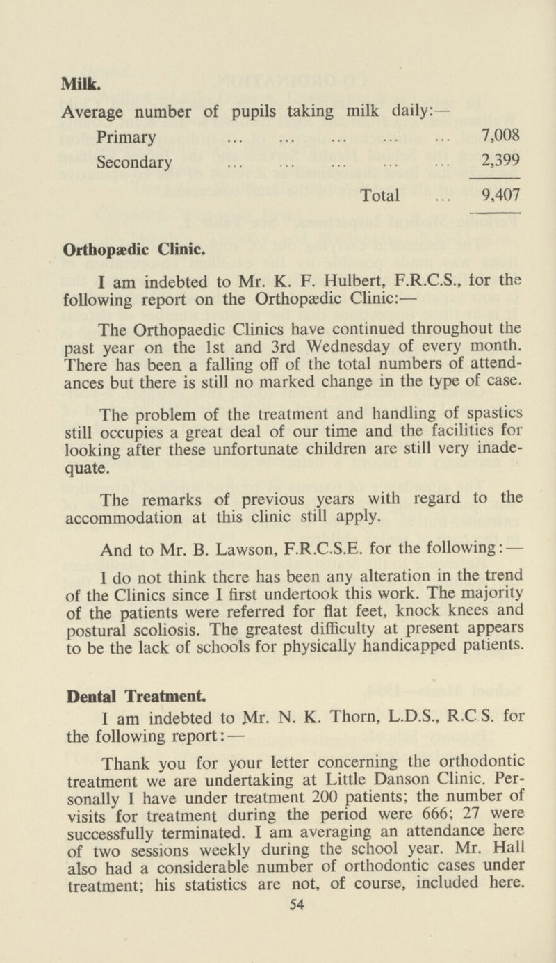 Milk. Average number of pupils taking milk daily:— Primary 7,008 Secondary 2,399 Total 9,407 Orthopaedic Clinic. I am indebted to Mr. K. F. Hulbert, F.R.C.S., for the following report on the Orthopaedic Clinic:— The Orthopaedic Clinics have continued throughout the past year on the 1st and 3rd Wednesday of every month. There has been a falling off of the total numbers of attend ances but there is still no marked change in the type of case. The problem of the treatment and handling of spastics still occupies a great deal of our time and the facilities for looking after these unfortunate children are still very inade quate. The remarks of previous years with regard to the accommodation at this clinic still apply. And to Mr. B. Lawson, F.R.C.S.E. for the following:— 1 do not think there has been any alteration in the trend of the Clinics since I first undertook this work. The majority of the patients were referred for flat feet, knock knees and postural scoliosis. The greatest difficulty at present appears to be the lack of schools for physically handicapped patients. Dental Treatment. I am indebted to Mr. N. K. Thorn, L.D.S., R.C S. for the following report: — Thank you for your letter concerning the orthodontic treatment we are undertaking at Little Danson Clinic. Per sonally I have under treatment 200 patients; the number of visits for treatment during the period were 666; 27 were successfully terminated. I am averaging an attendance here of two sessions weekly during the school year. Mr. Hall also had a considerable number of orthodontic cases under treatment; his statistics are not, of course, included here. 54