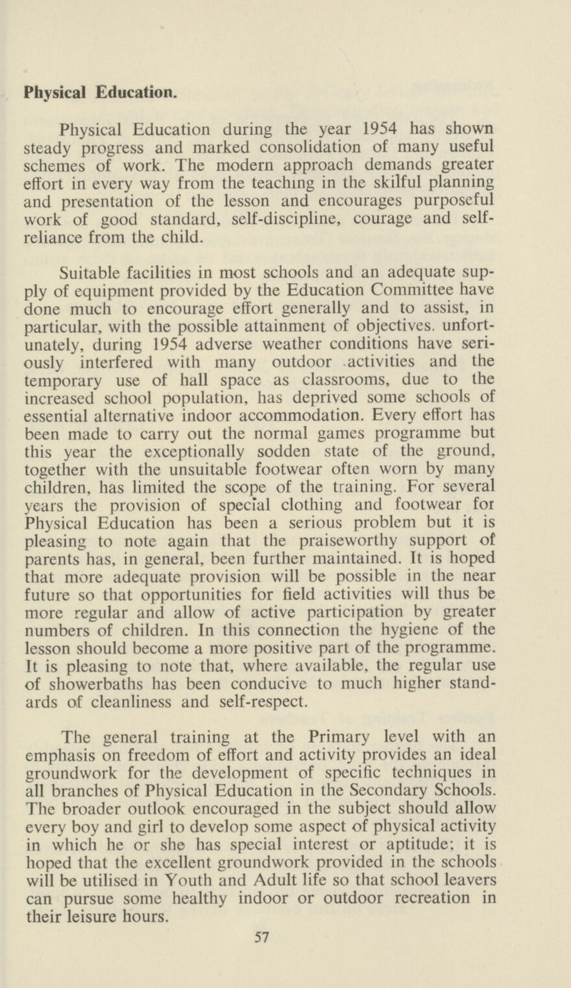 Physical Education. Physical Education during the year 1954 has shown steady progress and marked consolidation of many useful schemes of work. The modern approach demands greater effort in every way from the teaching in the skilful planning and presentation of the lesson and encourages purposeful work of good standard, self-discipline, courage and self reliance from the child. Suitable facilities in most schools and an adequate sup ply of equipment provided by the Education Committee have done much to encourage effort generally and to assist, in particular, with the possible attainment of objectives, unfort unately, during 1954 adverse weather conditions have seri ously interfered with many outdoor activities and the temporary use of hall space as classrooms, due to the increased school population, has deprived some schools of essential alternative indoor accommodation. Every effort has been made to carry out the normal games programme but this year the exceptionally sodden state of the ground, together with the unsuitable footwear often worn by many children, has limited the scope of the training. For several years the provision of special clothing and footwear foi Physical Education has been a serious problem but it is pleasing to note again that the praiseworthy support of parents has, in general, been further maintained. It is hoped that more adequate provision will be possible in the near future so that opportunities for field activities will thus be more regular and allow of active participation by greater numbers of children. In this connection the hygiene of the lesson should become a more positive part of the programme. It is pleasing to note that, where available, the regular use of showerbaths has been conducive to much higher stand ards of cleanliness and self-respect. The general training at the Primary level with an emphasis on freedom of effort and activity provides an ideal groundwork for the development of specific techniques in all branches of Physical Education in the Secondary Schools. The broader outlook encouraged in the subject should allow every boy and girl to develop some aspect of physical activity in which he or she has special interest or aptitude; it is hoped that the excellent groundwork provided in the schools will be utilised in Youth and Adult life so that school leavers can pursue some healthy indoor or outdoor recreation in their leisure hours. 57