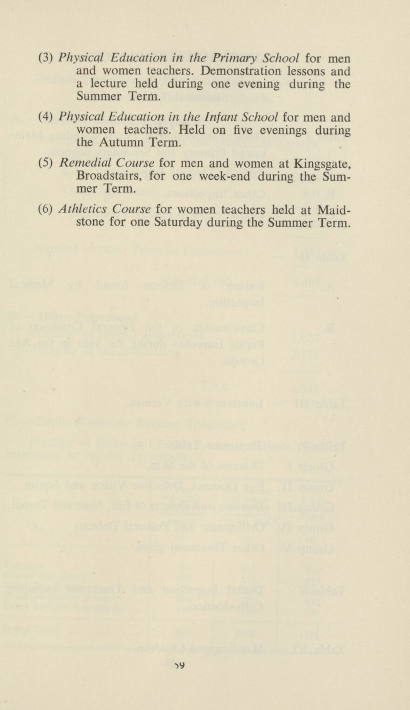 (3) Physical Education in the Primary School for men and women teachers. Demonstration lessons and a lecture held during one evening during the Summer Term. (4) Physical Education in the Infant School for men and women teachers. Held on live evenings during the Autumn Term. (5) Remedial Course for men and women at Kingsgate, Broadstairs, for one week-end during the Sum mer Term. (6) Athletics Course for women teachers held at Maid¬ stone for one Saturday during the Summer Term. 59