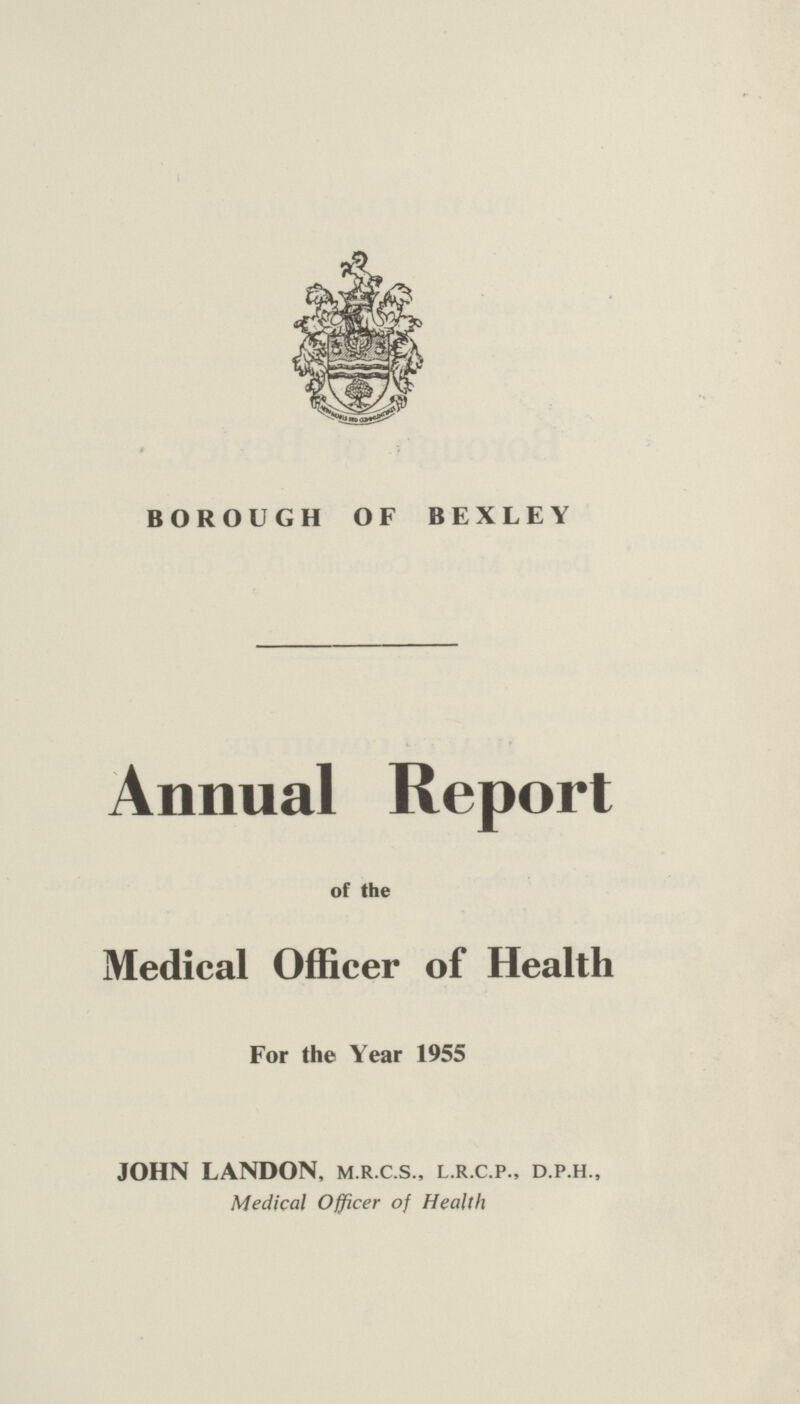 BOROUGH OF BEXLEY Annual Report of the Medical Officer of Health For the Year 1955 JOHN LANDON, m.r.c.s., l.r.c.p., d.p.h., Medical Officer of Health