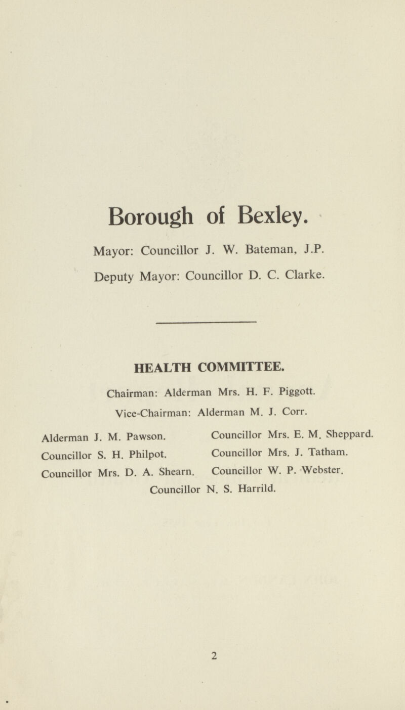 Borough of Bexley. Mayor: Councillor J. W. Bateman, J.P. Deputy Mayor: Councillor D. C. Clarke. HEALTH COMMITTEE. Chairman: Alderman Mrs. H. F. Piggott. Vice-Chairman: Alderman M. J. Corr. Alderman J. M. Pawson. Councillor Mrs. E. M. Sheppard. Councillor S. H. Philpot. Councillor Mrs. J. Tatham. Councillor Mrs. D. A. Shearn. Councillor W. P. Webster. Councillor N. S. Harrild. 2