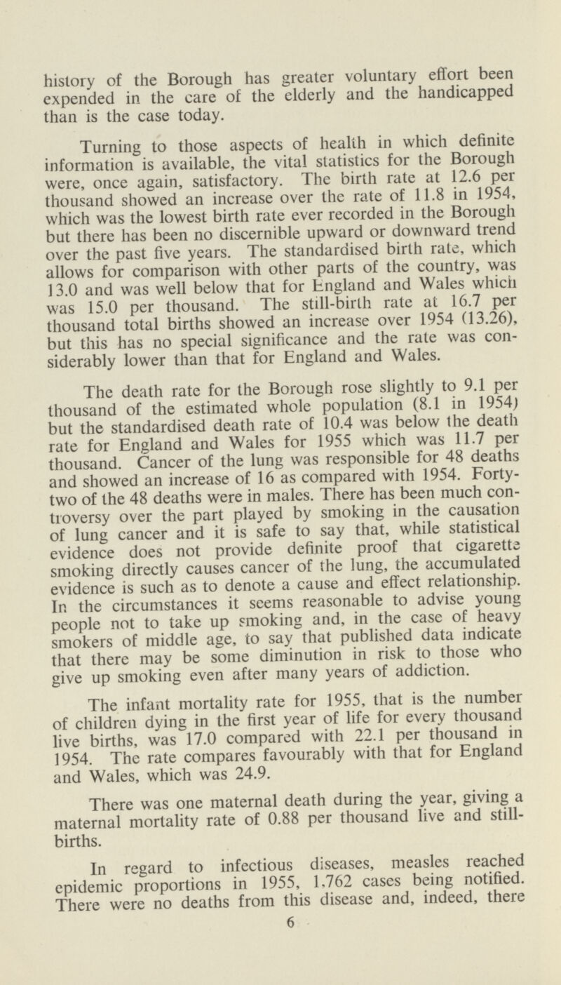 history of the Borough has greater voluntary effort been expended in the care of the elderly and the handicapped than is the case today. Turning to those aspects of health in which definite information is available, the vital statistics for the Borough were, once again, satisfactory. The birth rate at 12.6 per thousand showed an increase over the rate of 11.8 in 1954, which was the lowest birth rate ever recorded in the Borough but there has been no discernible upward or downward trend over the past five years. The standardised birth rate, which allows for comparison with other parts of the country, was 13.0 and was well below that for England and Wales which was 15.0 per thousand. The still-birth rate at 16.7 per thousand total births showed an increase over 1954 (13.26), but this has no special significance and the rate was con siderably lower than that for England and Wales. The death rate for the Borough rose slightly to 9.1 per thousand of the estimated whole population (8.1 in 1954) but the standardised death rate of 10.4 was below the death rate for England and Wales for 1955 which was 11.7 per thousand. Cancer of the lung was responsible for 48 deaths and showed an increase of 16 as compared with 1954. Forty two of the 48 deaths were in males. There has been much con troversy over the part played by smoking in the causation of lung cancer and it is safe to say that, while statistical evidence does not provide definite proof that cigarette smoking directly causes cancer of the lung, the accumulated evidence is such as to denote a cause and effect relationship. In the circumstances it seems reasonable to advise young people not to take up smoking and, in the case of heavy smokers of middle age, to say that published data indicate that there may be some diminution in risk to those who give up smoking even after many years of addiction. The infant mortality rate for 1955, that is the number of children dying in the first year of life for every thousand live births, was 17.0 compared with 22.1 per thousand in 1954. The rate compares favourably with that for England and Wales, which was 24.9. There was one maternal death during the year, giving a maternal mortality rate of 0.88 per thousand live and still births. In regard to infectious diseases, measles reached epidemic proportions in 1955, 1.762 cases being notified. There were no deaths from this disease and, indeed, there 6