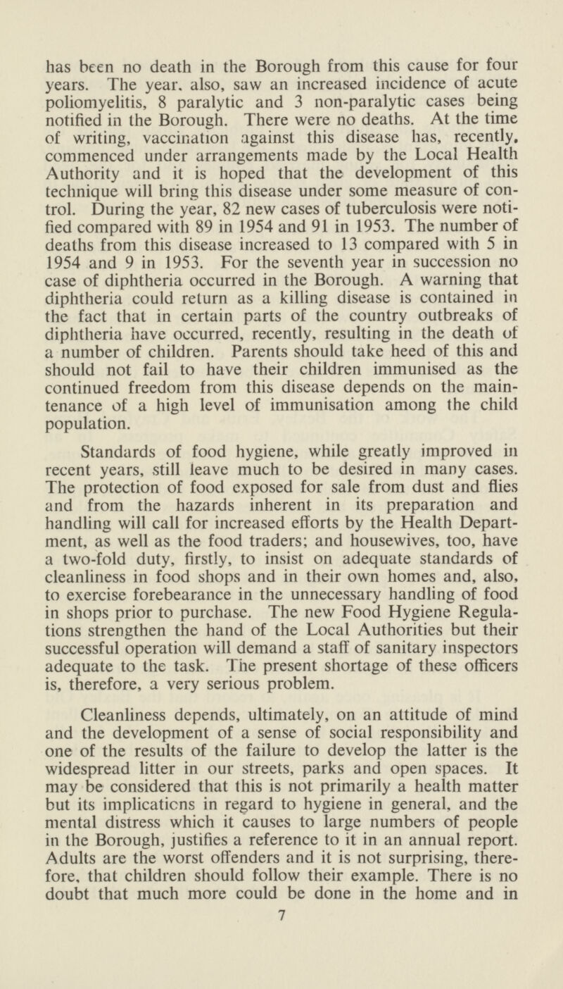 has been no death in the Borough from this cause for four years. The year, also, saw an increased incidence of acute poliomyelitis, 8 paralytic and 3 non-paralytic cases being notified in the Borough. There were no deaths. At the time of writing, vaccination against this disease has, recently, commenced under arrangements made by the Local Health Authority and it is hoped that the development of this technique will bring this disease under some measure of con trol. During the year, 82 new cases of tuberculosis were noti fied compared with 89 in 1954 and 91 in 1953. The number of deaths from this disease increased to 13 compared with 5 in 1954 and 9 in 1953. For the seventh year in succession no case of diphtheria occurred in the Borough. A warning that diphtheria could return as a killing disease is contained in the fact that in certain parts of the country outbreaks of diphtheria have occurred, recently, resulting in the death of a number of children. Parents should take heed of this and should not fail to have their children immunised as the continued freedom from this disease depends on the main tenance of a high level of immunisation among the child population. Standards of food hygiene, while greatly improved in recent years, still leave much to be desired in many cases. The protection of food exposed for sale from dust and flies and from the hazards inherent in its preparation and handling will call for increased efforts by the Health Depart ment, as well as the food traders; and housewives, too, have a two-fold duty, firstly, to insist on adequate standards of cleanliness in food shops and in their own homes and, also, to exercise forebearance in the unnecessary handling of food in shops prior to purchase. The new Food Hygiene Regula tions strengthen the hand of the Local Authorities but their successful operation will demand a staff of sanitary inspectors adequate to the task. The present shortage of these officers is, therefore, a very serious problem. Cleanliness depends, ultimately, on an attitude of mind and the development of a sense of social responsibility and one of the results of the failure to develop the latter is the widespread litter in our streets, parks and open spaces. It may be considered that this is not primarily a health matter but its implications in regard to hygiene in general, and the mental distress which it causes to large numbers of people in the Borough, justifies a reference to it in an annual report. Adults are the worst offenders and it is not surprising, there fore, that children should follow their example. There is no doubt that much more could be done in the home and in 7