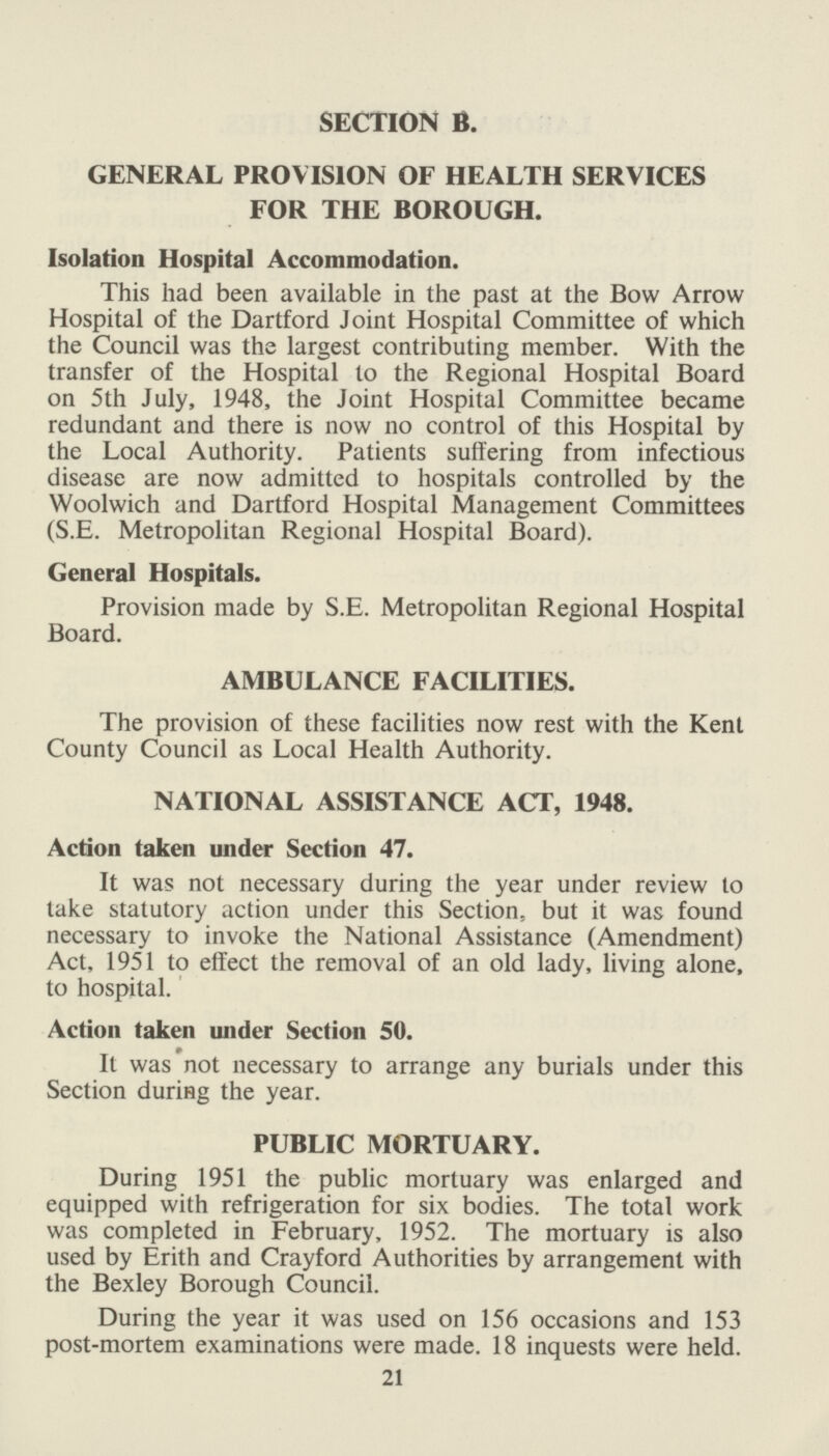 SECTION B. GENERAL PROVISION OF HEALTH SERVICES FOR THE BOROUGH. Isolation Hospital Accommodation. This had been available in the past at the Bow Arrow Hospital of the Dartford Joint Hospital Committee of which the Council was the largest contributing member. With the transfer of the Hospital to the Regional Hospital Board on 5th July, 1948, the Joint Hospital Committee became redundant and there is now no control of this Hospital by the Local Authority. Patients suffering from infectious disease are now admitted to hospitals controlled by the Woolwich and Dartford Hospital Management Committees (S.E. Metropolitan Regional Hospital Board). General Hospitals. Provision made by S.E. Metropolitan Regional Hospital Board. AMBULANCE FACILITIES. The provision of these facilities now rest with the Kent County Council as Local Health Authority. NATIONAL ASSISTANCE ACT, 1948. Action taken under Section 47. It was not necessary during the year under review to take statutory action under this Section, but it was found necessary to invoke the National Assistance (Amendment) Act, 1951 to effect the removal of an old lady, living alone, to hospital. Action taken under Section 50. It was not necessary to arrange any burials under this Section during the year. PUBLIC MORTUARY. During 1951 the public mortuary was enlarged and equipped with refrigeration for six bodies. The total work was completed in February, 1952. The mortuary is also used by Erith and Crayford Authorities by arrangement with the Bexley Borough Council. During the year it was used on 156 occasions and 153 post-mortem examinations were made. 18 inquests were held. 21
