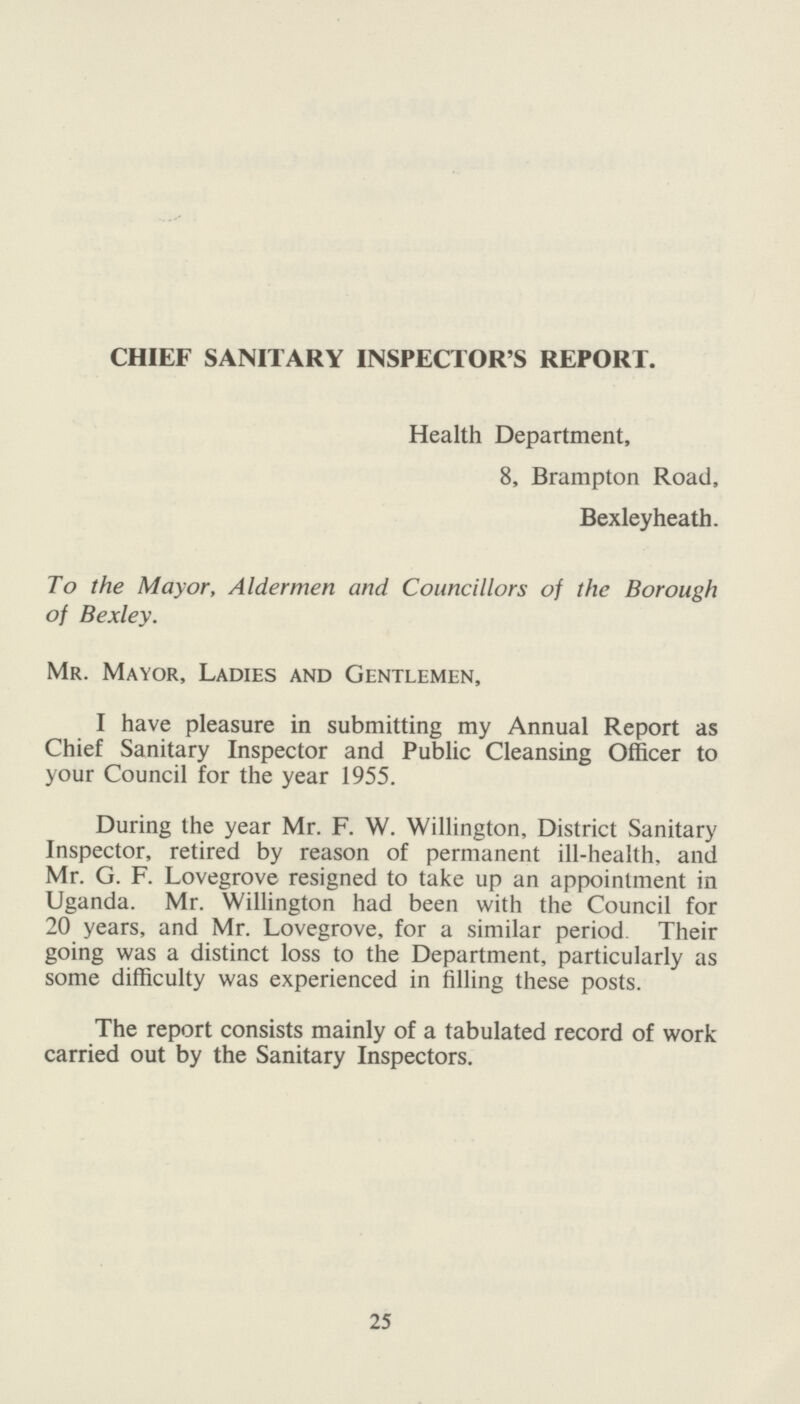 CHIEF SANITARY INSPECTOR'S REPORT. Health Department, 8, Brampton Road, Bexleyheath. To the Mayor, Aldermen and Councillors of the Borough of Bexley. Mr. Mayor, Ladies and Gentlemen, I have pleasure in submitting my Annual Report as Chief Sanitary Inspector and Public Cleansing Officer to your Council for the year 1955. During the year Mr. F. W. Willington, District Sanitary Inspector, retired by reason of permanent ill-health, and Mr. G. F. Lovegrove resigned to take up an appointment in Uganda. Mr. Willington had been with the Council for 20 years, and Mr. Lovegrove, for a similar period. Their going was a distinct loss to the Department, particularly as some difficulty was experienced in filling these posts. The report consists mainly of a tabulated record of work carried out by the Sanitary Inspectors. 25