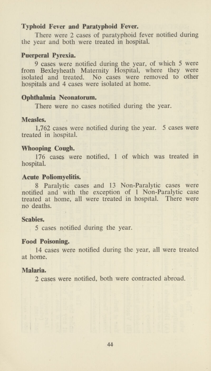 Typhoid Fever and Paratyphoid Fever. There were 2 cases of paratyphoid fever notified during the year and both were treated in hospital. Puerperal Pyrexia. 9 cases were notified during the year, of which 5 were from Bexleyheath Maternity Hospital, where they were isolated and treated. No cases were removed to other hospitals and 4 cases were isolated at home. Ophthalmia Neonatorum. There were no cases notified during the year. Measles. 1,762 cases were notified during the year. 5 cases were treated in hospital. Whooping Cough. 176 cases were notified, 1 of which was treated in hospital. Acute Poliomyelitis. 8 Paralytic cases and 13 Non-Paralytic cases were notified and with the exception of 1 Non-Paralytic case treated at home, all were treated in hospital. There were no deaths. Scabies. 5 cases notified during the year. Food Poisoning. 14 cases were notified during the year, all were treated at home. Malaria. 2 cases were notified, both were contracted abroad. 44
