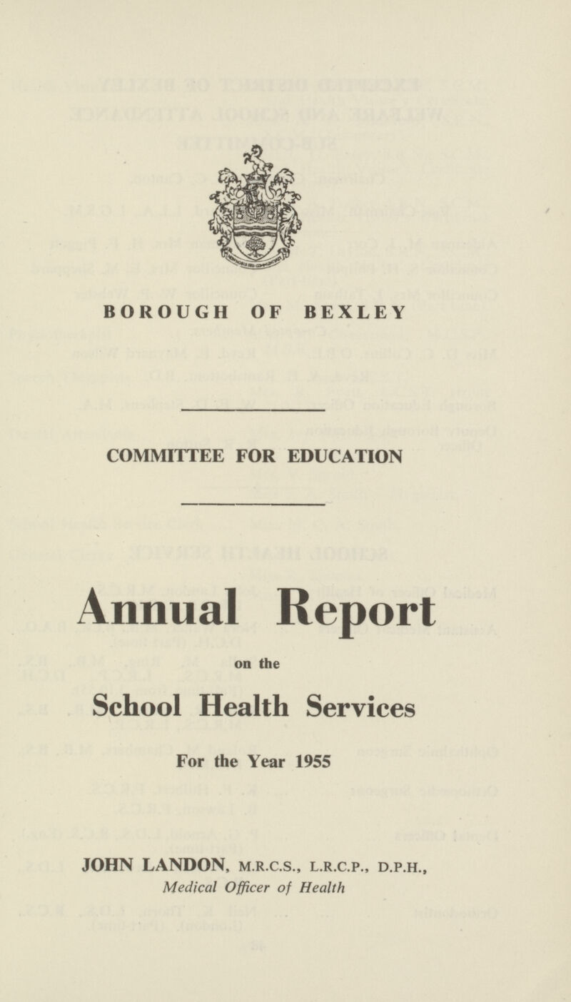 BOROUGH OF BEXLEY COMMITTEE FOR EDUCATION Annual Report on the School Health Services For the Year 1955 JOHN LANDON, m.r.c.s., l.r.c.p., d.p.h., Medical Officer of Health