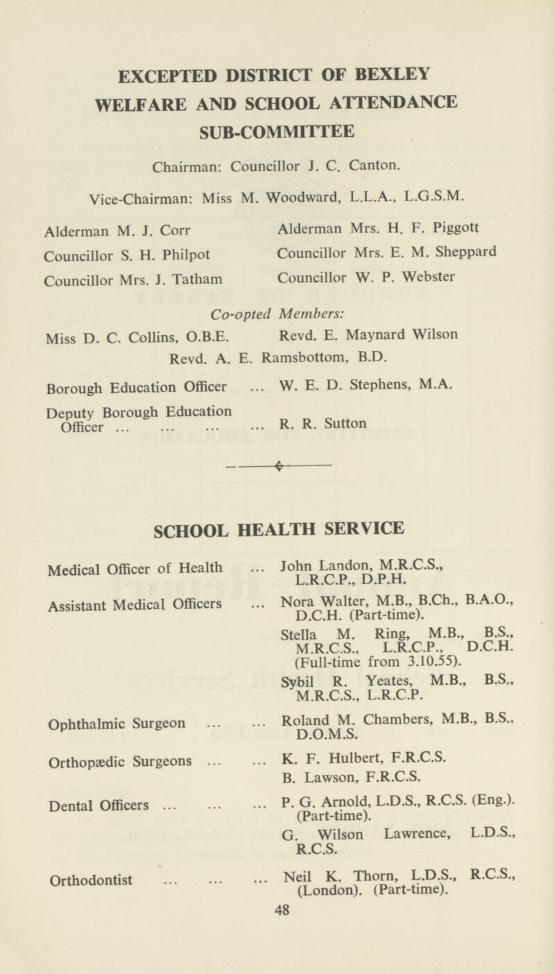EXCEPTED DISTRICT OF BEXLEY WELFARE AND SCHOOL ATTENDANCE SUB-COMMITTEE Chairman: Councillor J. C. Canton. Vice-Chairman: Miss M. Woodward, L.L.A., L.G.S.M. Alderman M. J. Corr Alderman Mrs. H. F. Piggott Councillor S. H. Philpot Councillor Mrs. E. M. Sheppard Councillor Mrs. J. Tatham Councillor W. P. Webster Co-opted Members: Miss D. C. Collins, O.B.E. Revd. E. Maynard Wilson Revd. A. E. Ramsbottom, B.D. Borough Education Officer ... W. E. D. Stephens, M.A. Deputy Borough Education Officer R. R. Sutton * SCHOOL HEALTH SERVICE Medical Officer of Health Assistant Medical Officers Ophthalmic Surgeon Orthopaedic Surgeons Dental Officers Orthodontist John Landon, M.R.C.S., L.R.C.P., D.P.H. Nora Walter, M.B., B.Ch., B.A.O., D.C.H. (Part-time). Stella M. Ring, M.B., B.S., M.R.C.S., L.R.C.P.. D.C.H. (Full-time from 3.10.55). Sybil R. Yeates, M.B., B.S., M.R.C.S., L.R.C.P. Roland M. Chambers, M.B., B.S.. D.O.M.S. K. F. Hulbert, F.R.C.S. B. Lawson, F.R.C.S. P. G. Arnold, L.D.S., R.C.S. (Eng.). (Part-time). G. Wilson Lawrence, L.D.S., R.C.S. Neil K. Thorn, L.D.S., R.C.S., (London). (Part-time). 48