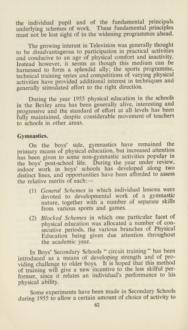 the individual pupil and of the fundamental principals underlying schemes of work. These fundamental principles must not be lost sight of in the widening programmes ahead. The growing interest in Television was generally thought to be disadvantageous to participation in practical activities and conducive to an age of physical comfort and inactivity. Instead however, it seems as though this medium can be harnessed to form a splendid ally; the sports programme, technical training series and competitions of varying physical activities have provided additional interest in techniques and generally stimulated effort to the right direction. During the year 1955 physical education in the schools in the Bexley area has been generally alive, interesting and progressive and the standard of effort at all levels has been fully maintained, despite considerable movement of teachers to schools in other areas. Gymnastics. On the boys' side, gymnastics have remained the primary means of physical education, but increased attention has been given to some non-gymnastic activities popular in the boys' post-school life. During the year under review, indoor work in boys' schools has developed along two distinct lines, and opportunities have been afforded to assess the relative merits of each:— (1) General Schemes in which individual lessons were devoted to developmental work of a gymnastic nature, together with a number of separate skills from various sports and games. (2) Blocked Schemes in which one particular facet of physical education was allocated a number of con secutive periods, the various branches of Physical Education being given due attention throughout the academic year. In Boys' Secondary Schools  circuit training  has been introduced as a means of developing strength and of pro viding challenge to older boys. It is hoped that this method of training will give a new incentive to the less skilful per former, since it relates an individual's performance to his physical ability. Some experiments have been made in Secondary Schools during 1955 to allow a certain amount of choice of activity to 62