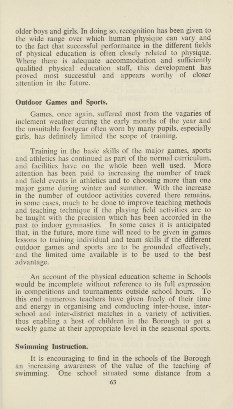 older boys and girls. In doing so, recognition has been given to the wide range over which human physique can vary and to the fact that successful performance in the different fields of physical education is often closely related to physique. Where there is adequate accommodation and sufficiently qualified physical education staff, this development has proved most successful and appears worthy of closer attention in the future. Outdoor Games and Sports. Games, once again, suffered most from the vagaries of inclement weather during the early months of the year and the unsuitable footgear often worn by many pupils, especially girls, has definitely limited the scope of training. Training in the basic skills of the major games, sports and athletics has continued as part of the normal curriculum, and facilities have on the whole been well used. More attention has been paid to increasing the number of track and fiield events in athletics and to choosing more than one major game during winter and summer. With the increase in the number of outdoor activities covered there remains, in some cases, much to be done to improve teaching methods and teaching technique if the playing field activities are to be taught with the precision which has been accorded in the past to indoor gymnastics. In some cases it is anticipated that, in the future, more time will need to be given in games lessons to training individual and team skills if the different outdoor games and sports are to be grounded effectively, and the limited time available is to be used to the best advantage. An account of the physical education scheme in Schools would be incomplete without reference to its full expression in competitions and tournaments outside school hours. To this end numerous teachers have given freely of their time and energy in organising and conducting inter-bouse, inter school and inter-district matches in a variety of activities, thus enabling a host of children in the Borough to get a weekly game at their appropriate level in the seasonal sports. Swimming Instruction. It is encouraging to find in the schools of the Borough an increasing awareness of the value of the teaching of swimming. One school situated some distance from a 63