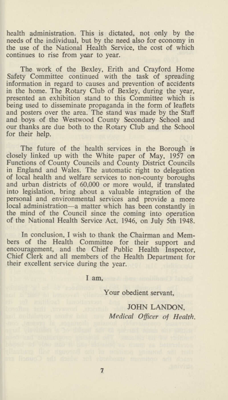 health administration. This is dictated, not only by the needs of the individual, but by the need also for economy in the use of the National Health Service, the cost of which continues to rise from year to year. The work of the Bexley, Erith and Crayford Home Safety Committee continued with the task of spreading information in regard to causes and prevention of accidents in the home. The Rotary Club of Bexley, during the year, presented an exhibition stand to this Committee which is being used to disseminate propaganda in the form of leaflets and posters over the area. The stand was made by the Staff and boys of the Westwood County Secondary School and our thanks are due both to the Rotary Club and the School for their help. The future of the health services in the Borough is closely linked up with the White paper of May, 1957 on Functions of County Councils and County District Councils in England and Wales. The automatic right to delegation of local health and welfare services to non-county boroughs and urban districts of 60,000 or more would, if translated into legislation, bring about a valuable integration of the personal and environmental services and provide a more local administration—a matter which has been constantly in the mind of the Council since the coming into operation of the National Health Service Act, 1946, on July 5th 1948. In conclusion, I wish to thank the Chairman and Mem bers of the Health Committee for their support and encouragement, and the Chief Public Health Inspector, Chief Clerk and all members of the Health Department for their excellent service during the year. I am, Your obedient servant, JOHN LANDON, Medical Officer of Health. 7
