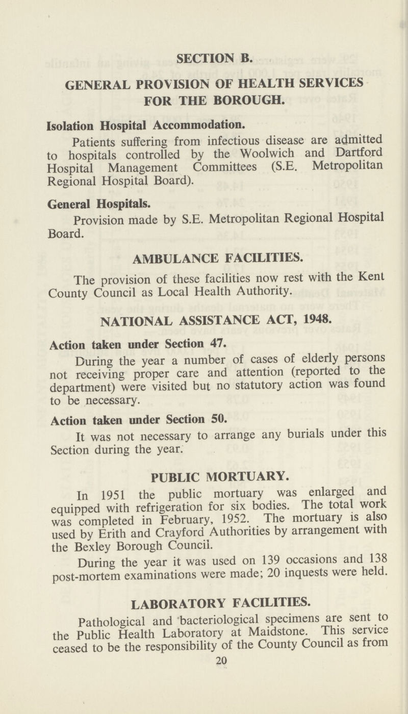 SECTION B. GENERAL PROVISION OF HEALTH SERVICES FOR THE BOROUGH. Isolation Hospital Accommodation. Patients suffering from infectious disease are admitted to hospitals controlled by the Woolwich and Dartford Hospital Management Committees (S.E. Metropolitan Regional Hospital Board). General Hospitals. Provision made by S.E. Metropolitan Regional Hospital Board. AMBULANCE FACILITIES. The provision of these facilities now rest with the Kent County Council as Local Health Authority. NATIONAL ASSISTANCE ACT, 1948. Action taken under Section 47. During the year a number of cases of elderly persons not receiving proper care and attention (reported to the department) were visited but no statutory action was found to be necessary. Action taken under Section 50. It was not necessary to arrange any burials under this Section during the year. PUBLIC MORTUARY. In 1951 the public mortuary was enlarged and equipped with refrigeration for six bodies. The total work was completed in February, 1952. The mortuary is also used by Erith and Crayford Authorities by arrangement with the Bexley Borough Council. During the year it was used on 139 occasions and 138 post-mortem examinations were made; 20 inquests were held. LABORATORY FACILITIES. Pathological and bacteriological specimens are sent to the Public Health Laboratory at Maidstone. This service ceased to be the responsibility of the County Council as from 20