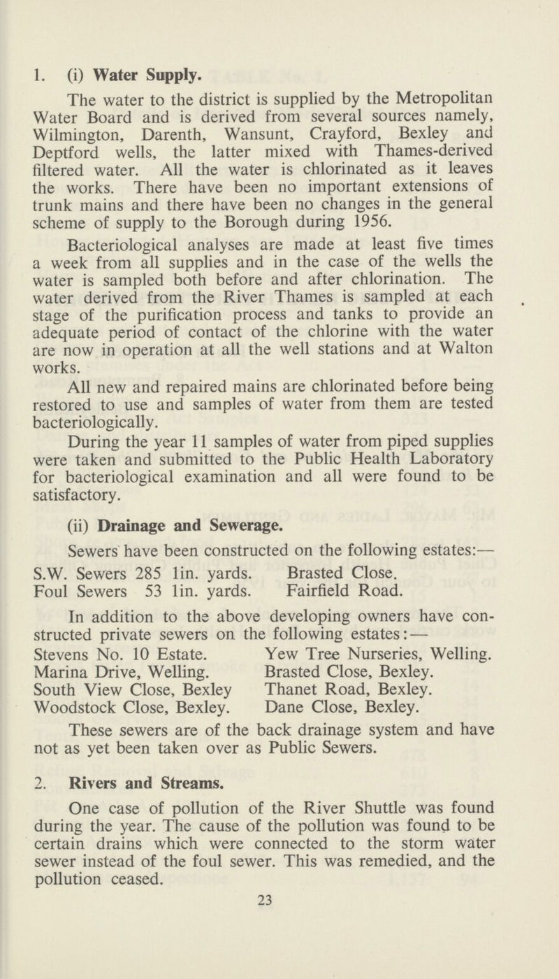 1. (i) Water Supply. The water to the district is supplied by the Metropolitan Water Board and is derived from several sources namely, Wilmington, Darenth, Wansunt, Crayford, Bexley and Deptford wells, the latter mixed with Thames-derived filtered water. All the water is chlorinated as it leaves the works. There have been no important extensions of trunk mains and there have been no changes in the general scheme of supply to the Borough during 1956. Bacteriological analyses are made at least five times a week from all supplies and in the case of the wells the water is sampled both before and after chlorination. The water derived from the River Thames is sampled at each stage of the purification process and tanks to provide an adequate period of contact of the chlorine with the water are now in operation at all the well stations and at Walton works. All new and repaired mains are chlorinated before being restored to use and samples of water from them are tested bacteriologically. During the year 11 samples of water from piped supplies were taken and submitted to the Public Health Laboratory for bacteriological examination and all were found to be satisfactory. (ii) Drainage and Sewerage. Sewers have been constructed on the following estates:— S.W. Sewers 285 lin. yards. Brasted Close. Foul Sewers 53 lin. yards. Fairfield Road. In addition to the above developing owners have con structed private sewers on the following estates: — Stevens No. 10 Estate. Yew Tree Nurseries, Welling. Marina Drive, Welling. Brasted Close, Bexley. South View Close, Bexley Thanet Road, Bexley. Woodstock Close, Bexley. Dane Close, Bexley. These sewers are of the back drainage system and have not as yet been taken over as Public Sewers. 2. Rivers and Streams. One case of pollution of the River Shuttle was found during the year. The cause of the pollution was found to be certain drains which were connected to the storm water sewer instead of the foul sewer. This was remedied, and the pollution ceased. 23