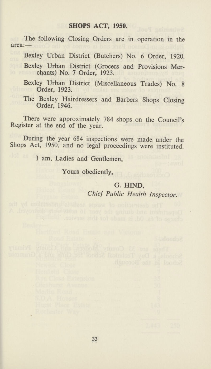 SHOPS ACT, 1950. The following Closing Orders are in operation in the area:— Bexley Urban District (Butchers) No. 6 Order, 1920. Bexley Urban District (Grocers and Provisions Mer chants) No. 7 Order, 1923. Bexley Urban District (Miscellaneous Trades) No. 8 Order, 1923. The Bexley Hairdressers and Barbers Shops Closing Order, 1946. There were approximately 784 shops on the Council's Register at the end of the year. During the year 684 inspections were made under the Shops Act, 1950, and no legal proceedings were instituted. I am, Ladies and Gentlemen, Yours obediently, G. HIND, Chief Public Health Inspector. 33