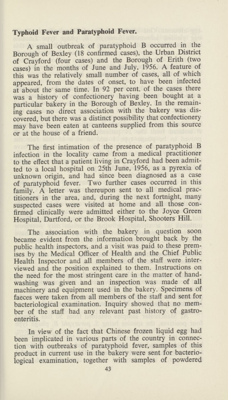 Typhoid Fever and Paratyphoid Fever. A small outbreak of paratyphoid B occurred in the Borough of Bexley (18 confirmed cases), the Urban District of Crayford (four cases) and the Borough of Erith (two cases) in the months of June and July, 1956. A feature of this was the relatively small number of cases, all of which appeared, from the dates of onset, to have been infected at about the same time. In 92 per cent. of the cases there was a history of confectionery having been bought at a particular bakery in the Borough of Bexley. In the remain ing cases no direct association with the bakery was dis covered, but there was a distinct possibility that confectionery may have been eaten at canteens supplied from this source or at the house of a friend. The first intimation of the presence of paratyphoid B infection in the locality came from a medical practitioner to the effect that a patient living in Crayford had been admit ted to a local hospital on 25th June, 1956, as a pyrexia of unknown origin, and had since been diagnosed as a case of paratyphoid fever. Two further cases occurred in this family. A letter was thereupon sent to all medical prac titioners in the area, and, during the next fortnight, many suspected cases were visited at home and all those con firmed clinically were admitted either to the Joyce Green Hospital, Dartford, or the Brook Hospital, Shooters Hill. The association with the bakery in question soon became evident from the information brought back by the public health inspectors, and a visit was paid to these prem ises by the Medical Officer of Health and the Chief Public Health Inspector and all members of the staff were inter viewed and the position explained to them. Instructions on the need for the most stringent care in the matter of hand washing was given and an inspection was made of all machinery and equipment used in the bakery. Specimens of faeces were taken from all members of the staff and sent for bacteriological examination. Inquiry showed that no mem ber of the staff had any relevant past history of gastro enteritis. In view of the fact that Chinese frozen liquid egg had been implicated in various parts of the country in connec tion with outbreaks of paratyphoid fever, samples of this product in current use in the bakery were sent for bacterio logical examination, together with samples of powdered 43