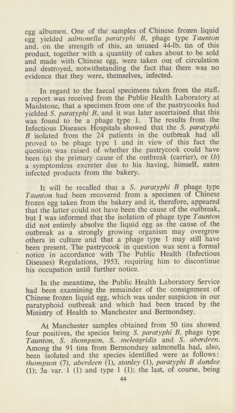 egg albumen. One of the samples of Chinese frozen liquid egg yielded salmonella paratyphi B, phage type Taunton and, on the strength of this, an unused 44-lb. tin of this product, together with a quantity of cakes about to be sold and made with Chinese egg, were taken out of circulation and destroyed, notwithstanding the fact that there was no evidence that they were, themselves, infected. In regard to the faecal specimens taken from the staff, a report was received from the Public Health Laboratory at Maidstone, that a specimen from one of the pastrycooks had yielded S. paratyphi B, and it was later ascertained that this was found to be a phage type 1. The results from the Infectious Diseases Hospitals showed that the S. paratyphi B isolated from the 24 patients in the outbreak had all proved to be phage type 1 and in view of this fact the question was raised of whether the pastrycook could have been (a) the primary cause of the outbreak (carrier), or (b) a symptomless excreter due to his having, himself, eaten infected products from the bakery. It will be recalled that a S. paratyphi B phage type Taunton had been recovered from a specimen of Chinese frozen egg taken from the bakery and it, therefore, appeared that the latter could not have been the cause of the outbreak, but I was informed that the isolation of phage type Taunton did not entirely absolve the liquid egg as the cause of the outbreak as a strongly growing organism may overgrow others in culture and that a phage type 1 may still have been present. The pastrycook in question was sent a formal notice in accordance with The Public Health (Infectious Diseases) Regulations, 1953, requiring him to discontinue his occupation until further notice. In the meantime, the Public Health Laboratory Service had been examining the remainder of the consignment of Chinese frozen liquid egg, which was under suspicion in our paratyphoid outbreak and which had been traced by the Ministry of Health to Manchester and Bermondsey. At Manchester samples obtained from 50 tins showed four positives, the species being S. paratyphi B, phage type Taunton, S. thompson, S. meleagridis and S. aberdeen. Among the 91 tins from Bermondsey salmonella had, also, been isolated and the species identified were as follows: thompson (7), aberdeen (1), Stanley (1), paratyphi B dundee (1); 3a var. 1 (1) and type 1 (1); the last, of course, being 44