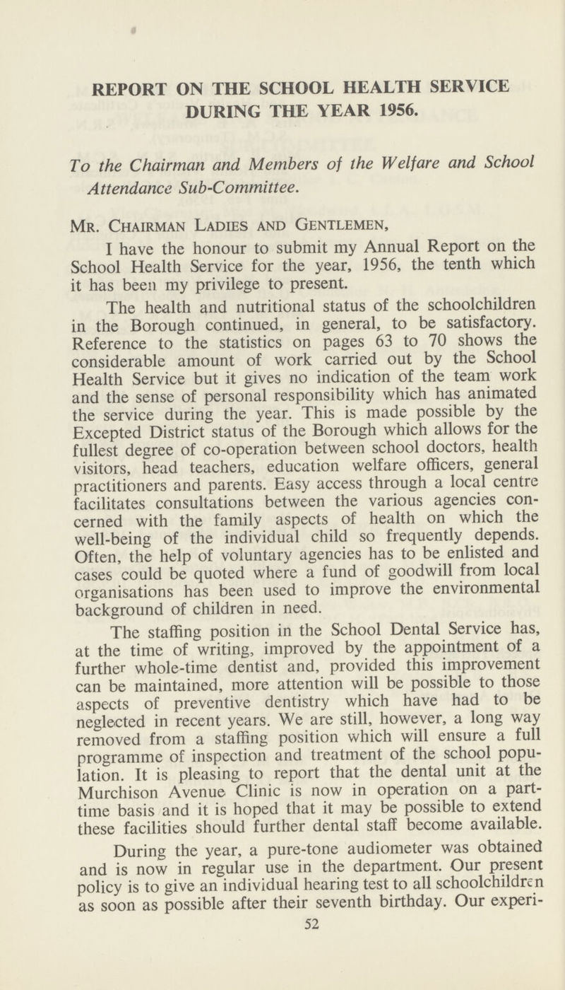 REPORT ON THE SCHOOL HEALTH SERVICE DURING THE YEAR 1956. To the Chairman and Members of the Welfare and School Attendance Sub-Committee. Mr. Chairman Ladies and Gentlemen, I have the honour to submit my Annual Report on the School Health Service for the year, 1956, the tenth which it has been my privilege to present. The health and nutritional status of the schoolchildren in the Borough continued, in general, to be satisfactory. Reference to the statistics on pages 63 to 70 shows the considerable amount of work carried out by the School Health Service but it gives no indication of the team work and the sense of personal responsibility which has animated the service during the year. This is made possible by the Excepted District status of the Borough which allows for the fullest degree of co-operation between school doctors, health visitors, head teachers, education welfare officers, general practitioners and parents. Easy access through a local centre facilitates consultations between the various agencies con cerned with the family aspects of health on which the well-being of the individual child so frequently depends. Often, the help of voluntary agencies has to be enlisted and cases could be quoted where a fund of goodwill from local organisations has been used to improve the environmental background of children in need. The staffing position in the School Dental Service has, at the time of writing, improved by the appointment of a further whole-time dentist and, provided this improvement can be maintained, more attention will be possible to those aspects of preventive dentistry which have had to be neglected in recent years. We are still, however, a long way removed from a staffing position which will ensure a full programme of inspection and treatment of the school popu lation. It is pleasing to report that the dental unit at the Murchison Avenue Clinic is now in operation on a part time basis and it is hoped that it may be possible to extend these facilities should further dental staff become available. During the year, a pure-tone audiometer was obtained and is now in regular use in the department. Our present policy is to give an individual hearing test to all schoolchildren as soon as possible after their seventh birthday. Our experi- 52