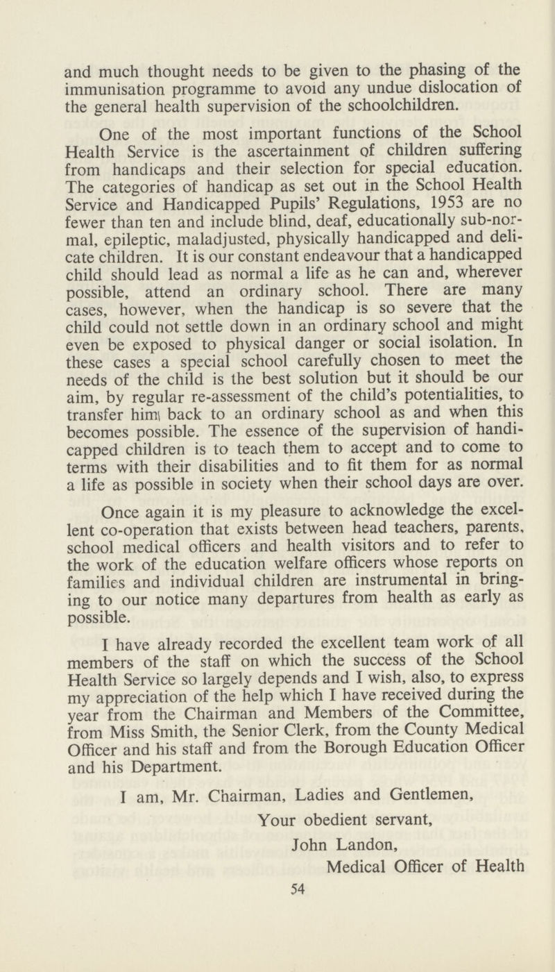 and much thought needs to be given to the phasing of the immunisation programme to avoid any undue dislocation of the general health supervision of the schoolchildren. One of the most important functions of the School Health Service is the ascertainment of children suffering from handicaps and their selection for special education. The categories of handicap as set out in the School Health Service and Handicapped Pupils' Regulations, 1953 are no fewer than ten and include blind, deaf, educationally sub-nor mal, epileptic, maladjusted, physically handicapped and deli cate children. It is our constant endeavour that a handicapped child should lead as normal a life as he can and, wherever possible, attend an ordinary school. There are many cases, however, when the handicap is so severe that the child could not settle down in an ordinary school and might even be exposed to physical danger or social isolation. In these cases a special school carefully chosen to meet the needs of the child is the best solution but it should be our aim, by regular re-assessment of the child's potentialities, to transfer him back to an ordinary school as and when this becomes possible. The essence of the supervision of handi capped children is to teach them to accept and to come to terms with their disabilities and to fit them for as normal a life as possible in society when their school days are over. Once again it is my pleasure to acknowledge the excel lent co-operation that exists between head teachers, parents, school medical officers and health visitors and to refer to the work of the education welfare officers whose reports on families and individual children are instrumental in bring ing to our notice many departures from health as early as possible. I have already recorded the excellent team work of all members of the staff on which the success of the School Health Service so largely depends and I wish, also, to express my appreciation of the help which I have received during the year from the Chairman and Members of the Committee, from Miss Smith, the Senior Clerk, from the County Medical Officer and his staff and from the Borough Education Officer and his Department. I am, Mr. Chairman, Ladies and Gentlemen, Your obedient servant, John Landon, Medical Officer of Health 54