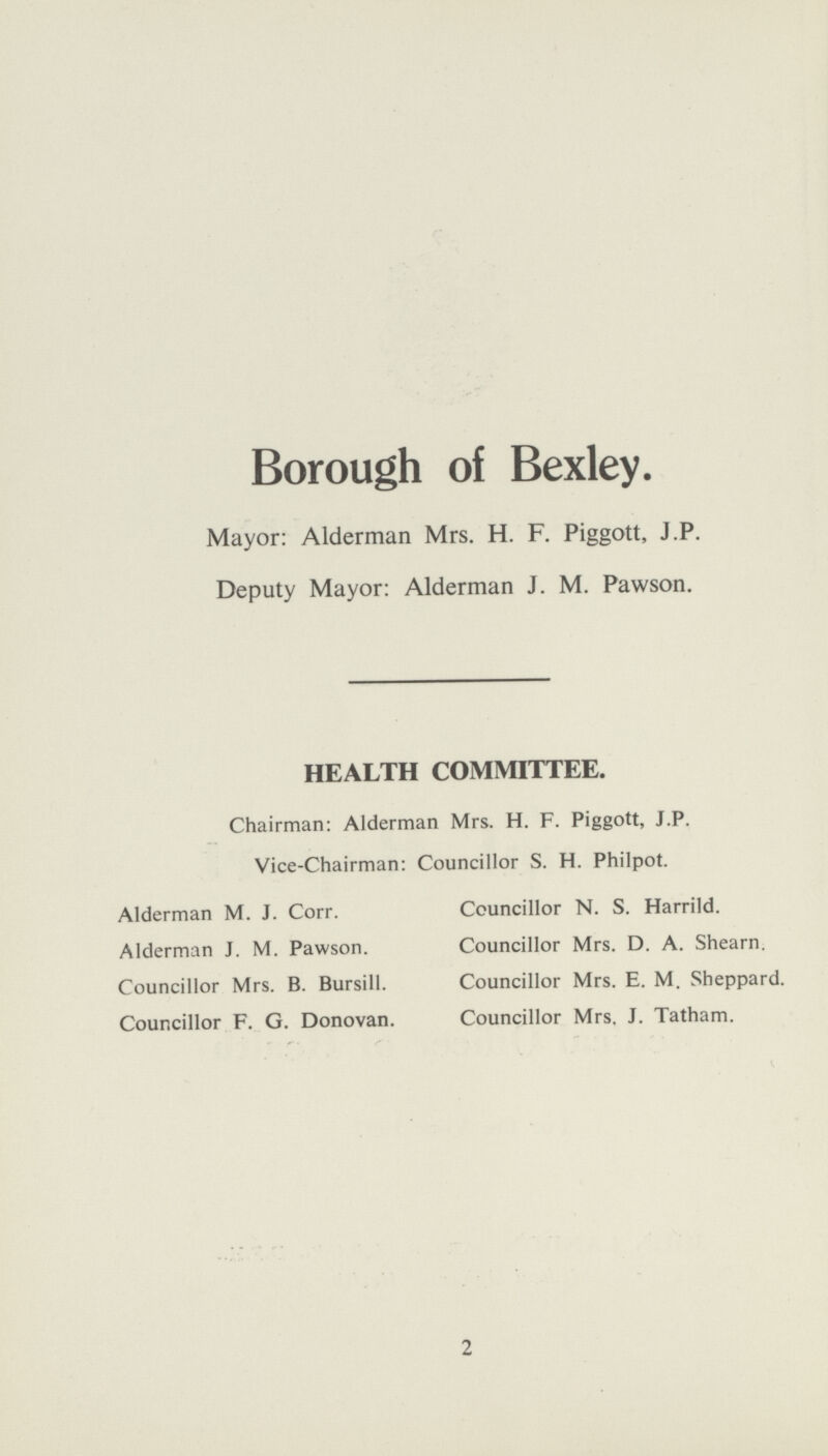 Borough of Bexley. Mayor: Alderman Mrs. H. F. Piggott, J.P. Deputy Mayor: Alderman J. M. Pawson. HEALTH COMMITTEE. Chairman: Alderman Mrs. H. F. Piggott, J.P. Vice-Chairman: Councillor S. H. Philpot. Alderman M. J. Corr. Councillor N. S. Harrild. Alderman J. M. Pawson. Councillor Mrs. D. A. Shearn. Councillor Mrs. B. Bursill. Councillor Mrs. E. M. Sheppard. Councillor F. G. Donovan. Councillor Mrs. J. Tatham. 2