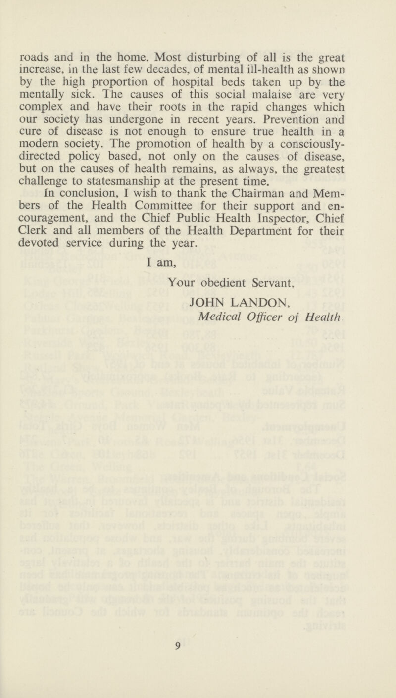 roads and in the home. Most disturbing of all is the great increase, in the last few decades, of mental ill-health as shown by the high proportion of hospital beds taken up by the mentally sick. The causes of this social malaise are very complex and have their roots in the rapid changes which our society has undergone in recent years. Prevention and cure of disease is not enough to ensure true health in a modern society. The promotion of health by a consciously directed policy based, not only on the causes of disease, but on the causes of health remains, as always, the greatest challenge to statesmanship at the present time. In conclusion, I wish to thank the Chairman and Mem bers of the Health Committee for their support and en couragement, and the Chief Public Health Inspector, Chief Clerk and all members of the Health Department for their devoted service during the year. I am, Your obedient Servant, JOHN LANDON, Medical Officer of Health 9