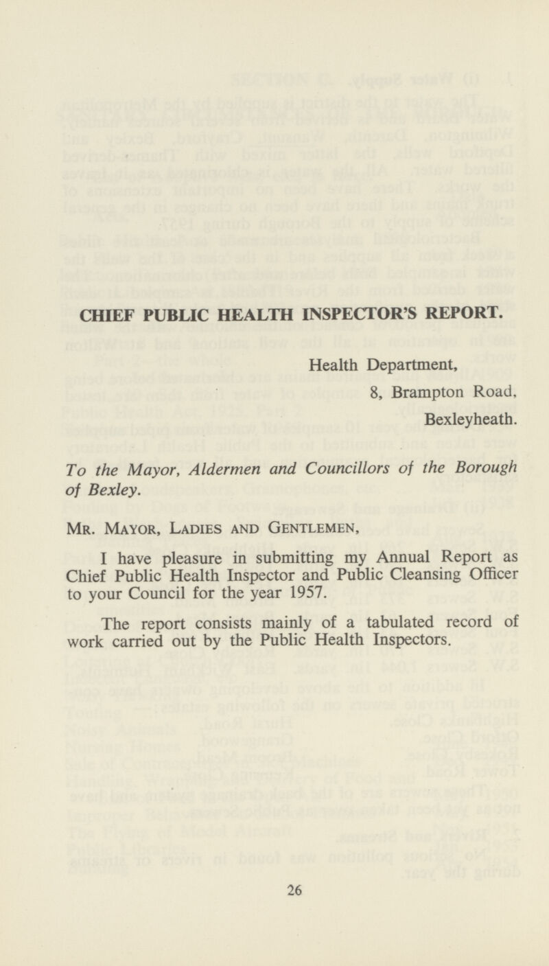CHIEF PUBLIC HEALTH INSPECTOR'S REPORT. Health Department, 8, Brampton Road, Bexleyheath. To the Mayor, Aldermen and Councillors of the Borough of Bexley. Mr. Mayor, Ladies and Gentlemen, I have pleasure in submitting my Annual Report as Chief Public Health Inspector and Public Cleansing Officer to your Council for the year 1957. The report consists mainly of a tabulated record of work carried out by the Public Health Inspectors. 26