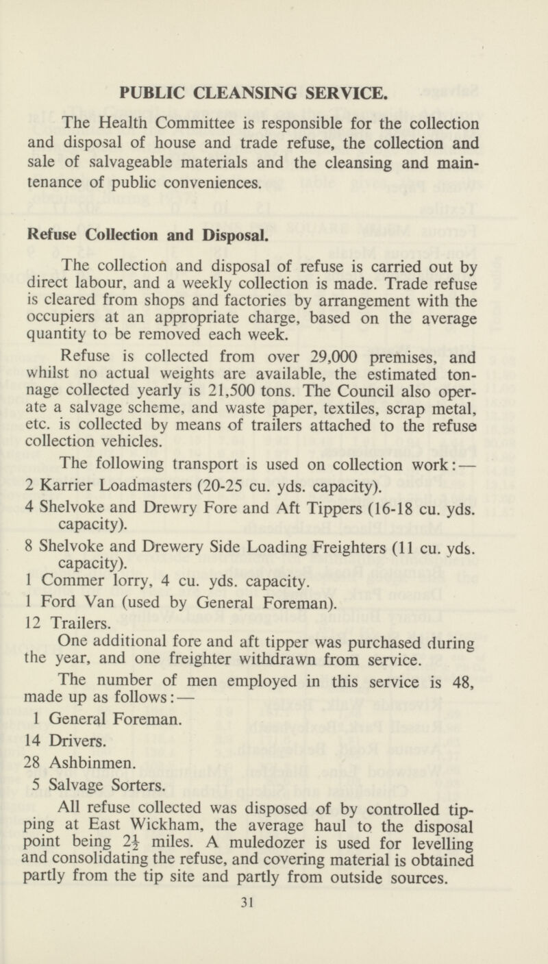 PUBLIC CLEANSING SERVICE. The Health Committee is responsible for the collection and disposal of house and trade refuse, the collection and sale of salvageable materials and the cleansing and main tenance of public conveniences. Refuse Collection and Disposal. The collection and disposal of refuse is carried out by direct labour, and a weekly collection is made. Trade refuse is cleared from shops and factories by arrangement with the occupiers at an appropriate charge, based on the average quantity to be removed each week. Refuse is collected from over 29,000 premises, and whilst no actual weights are available, the estimated ton nage collected yearly is 21,500 tons. The Council also oper ate a salvage scheme, and waste paper, textiles, scrap metal, etc. is collected by means of trailers attached to the refuse collection vehicles. The following transport is used on collection work:— 2 Karrier Loadmasters (20-25 cu. yds. capacity). 4 Shelvoke and Drewry Fore and Aft Tippers (16-18 cu. yds. capacity). 8 Shelvoke and Drewery Side Loading Freighters (11 cu. yds. capacity). 1 Commer lorry, 4 cu. yds. capacity. 1 Ford Van (used by General Foreman). 12 Trailers. One additional fore and aft tipper was purchased during the year, and one freighter withdrawn from service. The number of men employed in this service is 48, made up as follows:— 1 General Foreman. 14 Drivers. 28 Ashbinmen. 5 Salvage Sorters. All refuse collected was disposed of by controlled tip ping at East Wickham, the average haul to the disposal point being 2½ miles. A muledozer is used for levelling and consolidating the refuse, and covering material is obtained partly from the tip site and partly from outside sources. 31