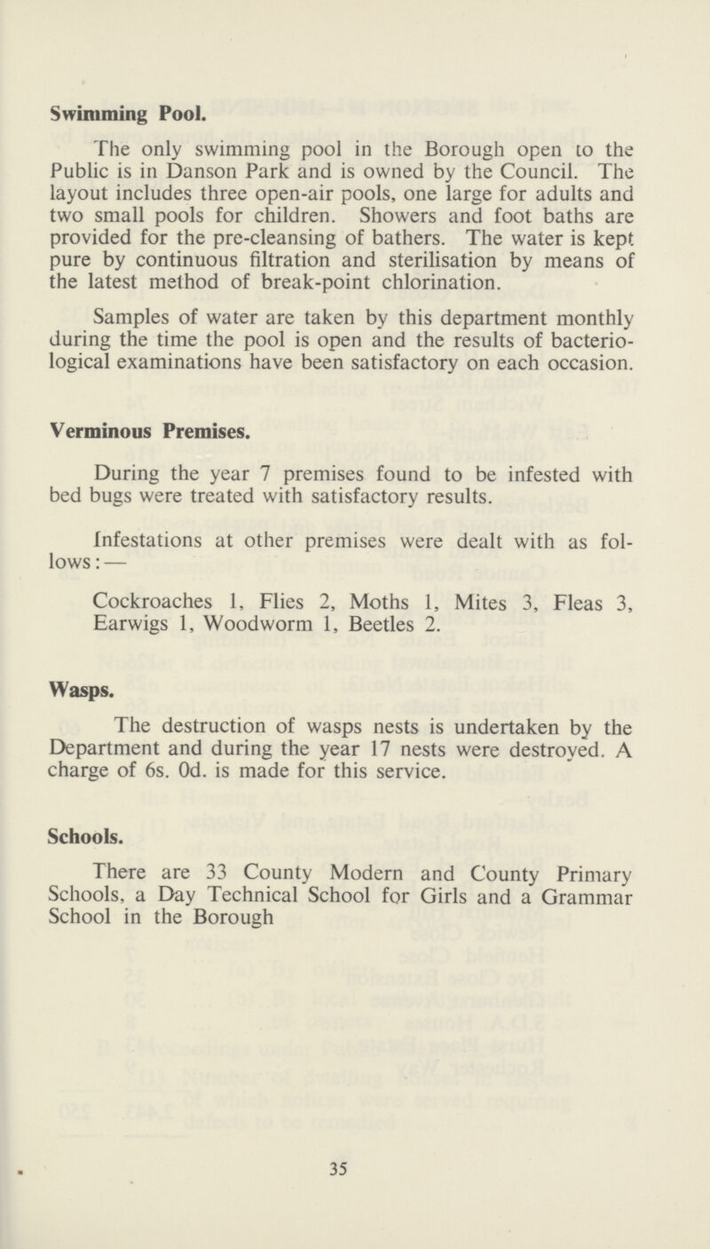 Swimming Pool. The only swimming pool in the Borough open to the Public is in Danson Park and is owned by the Council. The layout includes three open-air pools, one large for adults and two small pools for children. Showers and foot baths are provided for the pre-cleansing of bathers. The water is kept pure by continuous filtration and sterilisation by means of the latest method of break-point chlorination. Samples of water are taken by this department monthly during the time the pool is open and the results of bacterio logical examinations have been satisfactory on each occasion. Verminous Premises. During the year 7 premises found to be infested with bed bugs were treated with satisfactory results. Infestations at other premises were dealt with as fol lows:— Cockroaches 1, Flies 2, Moths 1, Mites 3, Fleas 3, Earwigs 1, Woodworm 1, Beetles 2. Wasps. The destruction of wasps nests is undertaken by the Department and during the year 17 nests were destroyed. A charge of 6s. Od. is made for this service. Schools. There are 33 County Modern and County Primary Schools, a Day Technical School for Girls and a Grammar School in the Borough 35