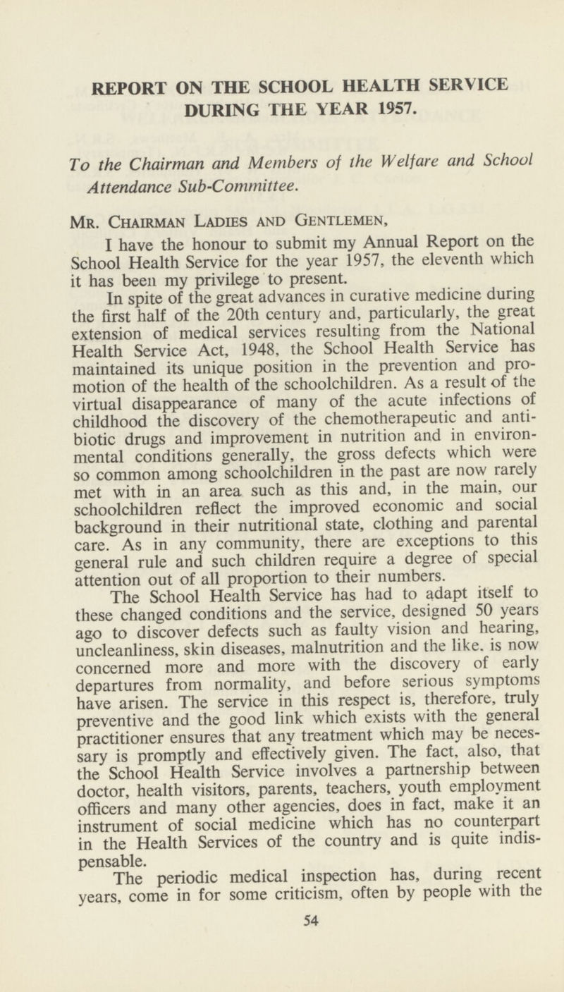 REPORT ON THE SCHOOL HEALTH SERVICE DURING THE YEAR 1957. To the Chairman and Members of the Welfare and School Attendance Sub-Committee. Mr. Chairman Ladies and Gentlemen, I have the honour to submit my Annual Report on the School Health Service for the year 1957, the eleventh which it has been my privilege to present. In spite of the great advances in curative medicine during the first half of the 20th century and, particularly, the great extension of medical services resulting from the National Health Service Act, 1948. the School Health Service has maintained its unique position in the prevention and pro motion of the health of the schoolchildren. As a result of the virtual disappearance of many of the acute infections of childhood the discovery of the chemotherapeutic and anti biotic drugs and improvement in nutrition and in environ mental conditions generally, the gross defects which were so common among schoolchildren in the past are now rarely met with in an area such as this and, in the main, our schoolchildren reflect the improved economic and social background in their nutritional state, clothing and parental care. As in any community, there are exceptions to this general rule and such children require a degree of special attention out of all proportion to their numbers. The School Health Service has had to adapt itself to these changed conditions and the service, designed 50 years ago to discover defects such as faulty vision and hearing, uncleanliness, skin diseases, malnutrition and the like, is now concerned more and more with the discovery of early departures from normality, and before serious symptoms have arisen. The service in this respect is, therefore, truly preventive and the good link which exists with the general practitioner ensures that any treatment which may be neces sary is promptly and effectively given. The fact, also, that the School Health Service involves a partnership between doctor, health visitors, parents, teachers, youth employment officers and many other agencies, does in fact, make it an instrument of social medicine which has no counterpart in the Health Services of the country and is quite indis pensable. The periodic medical inspection has, during recent years, come in for some criticism, often by people with the 54