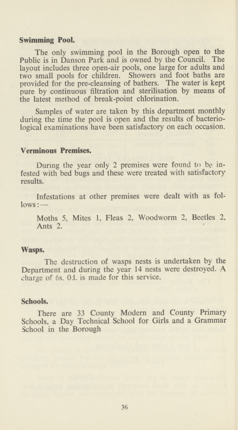 Swimming Pool. The only swimming pool in the Borough open to the Public is in Danson Park and is owned by the Council. The layout includes three open-air pools, one large for adults and two small pools for children. Showers and foot baths are provided for the pre-cleansing of bathers. The water is kept pure by continuous filtration and sterilisation by means of the latest method of break-point chlorination. Samples of water are taken by this department monthly during the time the pool is open and the results of bacterio logical examinations have been satisfactory on each occasion. Verminous Premises. During the year only 2 premises were found to be in fested with bed bugs and these were treated with satisfactory results. Infestations at other premises were dealt with as fol lows: — Moths 5, Mites 1, Fleas 2, Woodworm 2, Beetles 2, Ants 2. Wasps. The destruction of wasps nests is undertaken by the Department and during the year 14 nests were destroyed. A charge of 6s. 0d. is made for this service. Schools. There are 33 County Modern and County Primary Schools, a Day Technical School for Girls and a Grammar School in the Borough