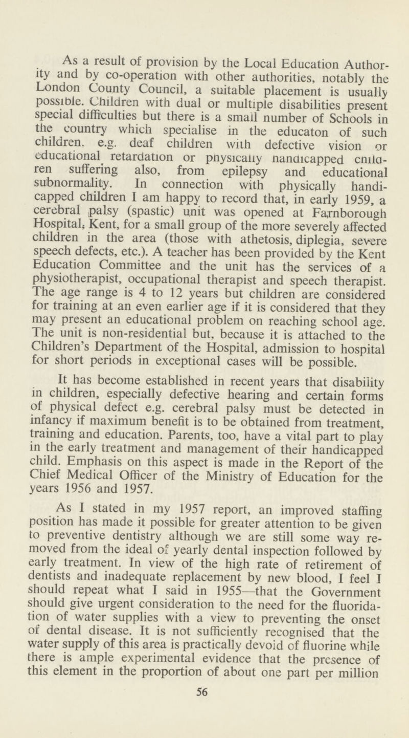 As a result of provision by the Local Education Author ity and by co-operation with other authorities, notably the London County Council, a suitable placement is usually possible. Children with dual or multiple disabilities present special difficulties but there is a small number of Schools in the country which specialise in the educaton of such children, e.g. deaf children with defective vision or educational retardation or pnysically nanaicapped child ren suffering also, from epilepsy and educational subnormality. In connection with physically handi capped children I am happy to record that, in early 1959, a cerebral palsy (spastic) unit was opened at Farnborough Hospitals Kent, for a small group of the more severely affected children in the area (those with athetosis, diplegia, severe speech defects, etc.). A teacher has been provided by the Kent Education Committee and the unit has the services of a physiotherapist, occupational therapist and speech therapist. The age range is 4 to 12 years but children are considered for training at an even earlier age if it is considered that they may present an educational problem on reaching school age. The unit is non-residential but, because it is attached to the Children's Department of the Hospital, admission to hospital for short periods in exceptional cases will be possible. It has become established in recent years that disability in children, especially defective hearing and certain forms of physical defect e.g. cerebral palsy must be detected in infancy if maximum benefit is to be obtained from treatment, training and education. Parents, too, have a vital part to play in the early treatment and management of their handicapped child. Emphasis on this aspect is made in the Report of the Chief Medical Officer of the Ministry of Education for the years 1956 and 1957. As I stated in my 1957 report, an improved staffing position has made it possible for greater attention to be given to preventive dentistry although we are still some way re moved from the ideal of yearly dental inspection followed by early treatment. In view of the high rate of retirement of dentists and inadequate replacement by new blood, I feel I should repeat what I said in 1955—that the Government should give urgent consideration to the need for the fluorida tion of water supplies with a view to preventing the onset of dental disease. It is not sufficiently recognised that the water supply of this area is practically devoid of fluorine while there is ample experimental evidence that the presence of this element in the proportion of about one part per million 56