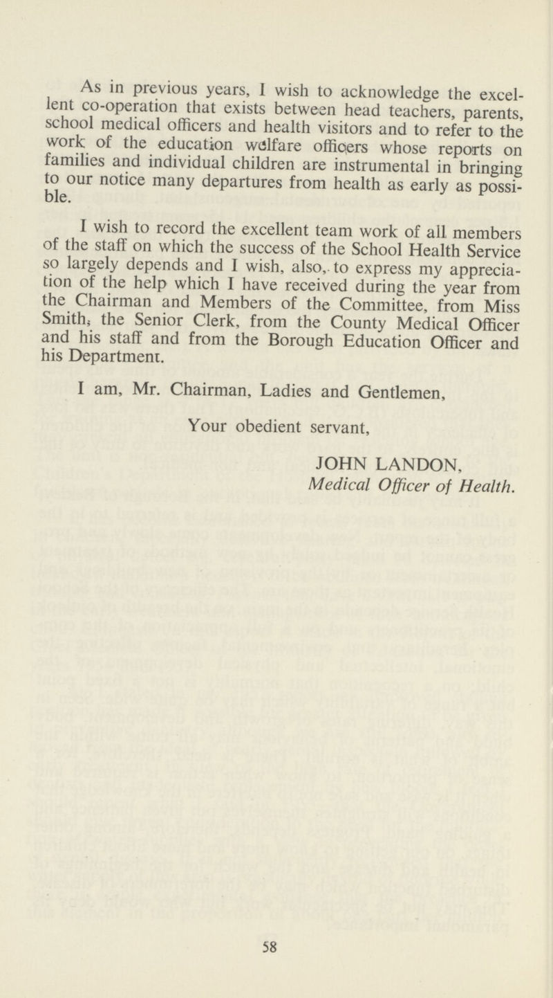 As in previous years, I wish to acknowledge the excel lent co-operation that exists between head teachers, parents, school medical officers and health visitors and to refer to the work of the education welfare officers whose reports on families and individual children are instrumental in bringing to our notice many departures from health as early as possi ble. I wish to record the excellent team work of all members of the staff on which the success of the School Health Service so largely depends and I wish, also, to express my apprecia tion of the help which I have received during the year from the Chairman and Members of the Committee, from Miss Smith, the Senior Clerk, from the County Medical Officer and his staff and from the Borough Education Officer and his Department. I am, Mr. Chairman, Ladies and Gentlemen, Your obedient servant, JOHN LANDON, Medical Officer of Health. 58