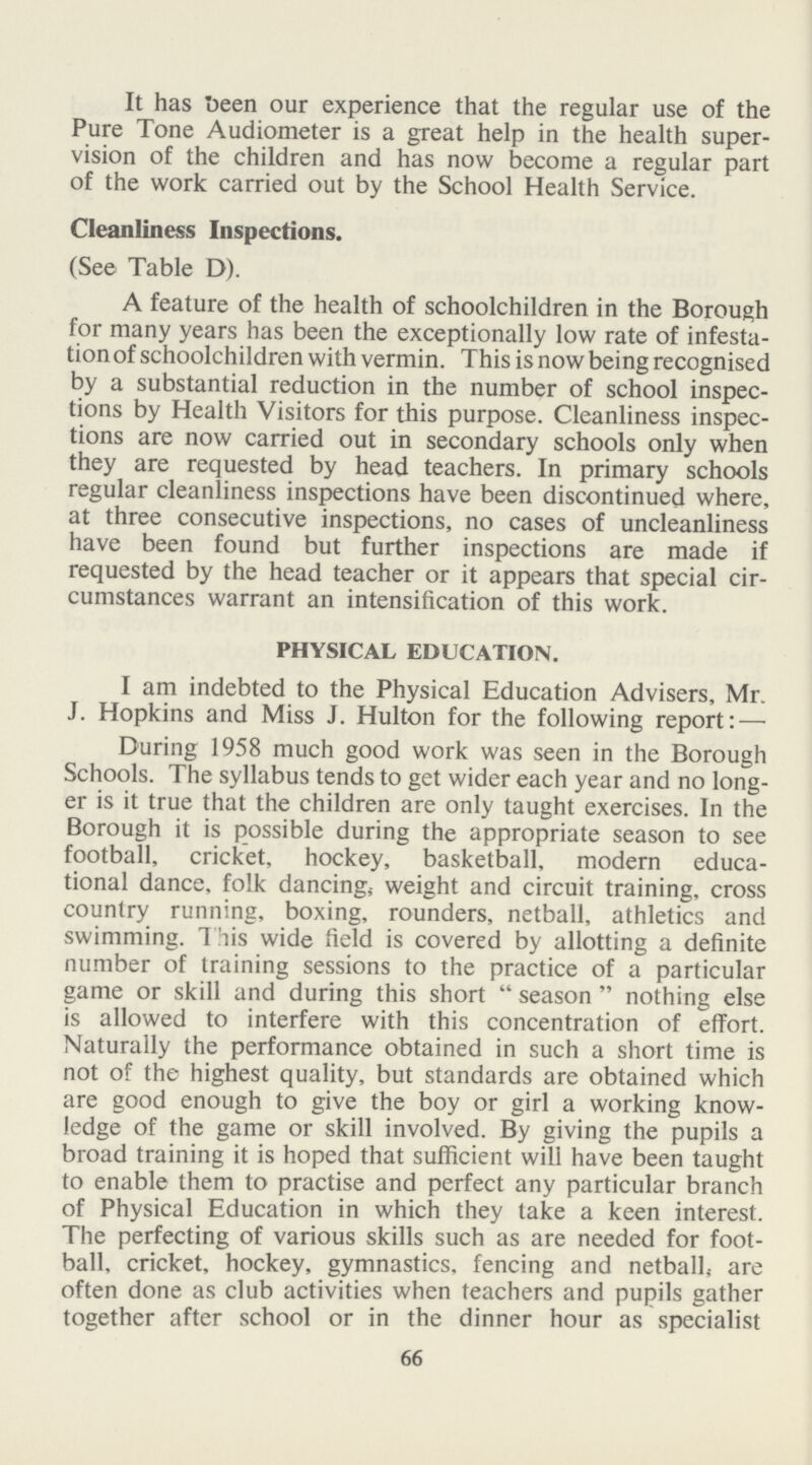 It has been our experience that the regular use of the Pure Tone Audiometer is a great help in the health super vision of the children and has now become a regular part of the work carried out by the School Health Service. Cleanliness Inspections. (See Table D). A feature of the health of schoolchildren in the Borough for many years has been the exceptionally low rate of infesta tion of schoolchildren with vermin. This is now being recognised by a substantial reduction in the number of school inspec tions by Health Visitors for this purpose. Cleanliness inspec tions are now carried out in secondary schools only when they are requested by head teachers. In primary schools regular cleanliness inspections have been discontinued where, at three consecutive inspections, no cases of uncleanliness have been found but further inspections are made if requested by the head teacher or it appears that special cir cumstances warrant an intensification of this work. PHYSICAL EDUCATION. I am indebted to the Physical Education Advisers, Mr. J. Hopkins and Miss J. Hulton for the following report:— During 1958 much good work was seen in the Borough Schools. The syllabus tends to get wider each year and no long er is it true that the children are only taught exercises. In the Borough it is possible during the appropriate season to see football, cricket, hockey, basketball, modern educa tional dance, folk dancing; weight and circuit training, cross country running, boxing, rounders, netball, athletics and swimming. This wide field is covered by allotting a definite number of training sessions to the practice of a particular game or skill and during this short season nothing else is allowed to interfere with this concentration of effort. Naturally the performance obtained in such a short time is not of the highest quality, but standards are obtained which are good enough to give the boy or girl a working know ledge of the game or skill involved. By giving the pupils a broad training it is hoped that sufficient will have been taught to enable them to practise and perfect any particular branch of Physical Education in which they take a keen interest. The perfecting of various skills such as are needed for foot ball, cricket, hockey, gymnastics, fencing and netball, are often done as club activities when teachers and pupils gather together after school or in the dinner hour as specialist 66