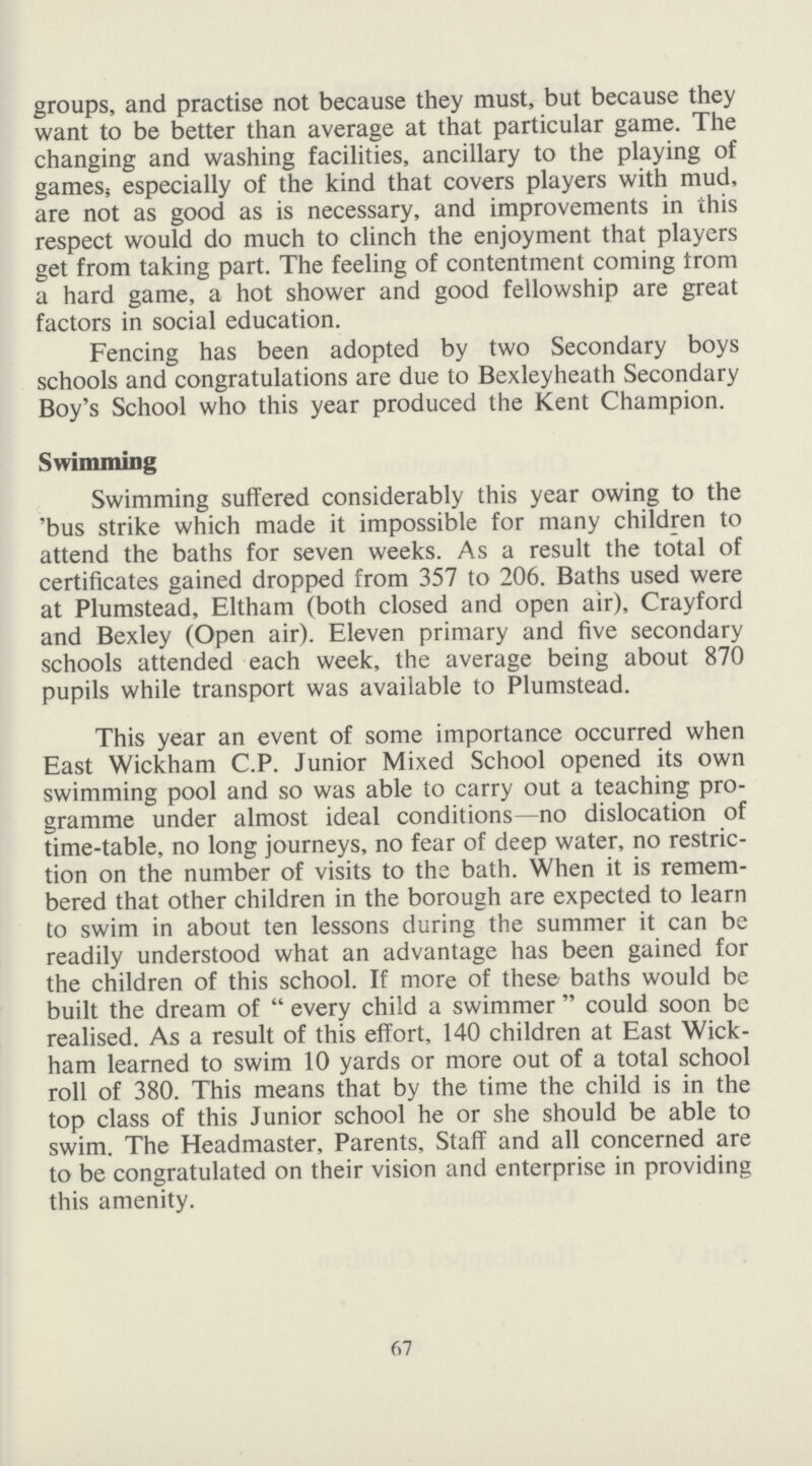 groups, and practise not because they must, but because they want to be better than average at that particular game. The changing and washing facilities, ancillary to the playing of games, especially of the kind that covers players with mud, are not as good as is necessary, and improvements in this respect would do much to clinch the enjoyment that players get from taking part. The feeling of contentment coming from a hard game, a hot shower and good fellowship are great factors in social education. Fencing has been adopted by two Secondary boys schools and congratulations are due to Bexleyheath Secondary Boy's School who this year produced the Kent Champion. Swimming Swimming suffered considerably this year owing to the 'bus strike which made it impossible for many children to attend the baths for seven weeks. As a result the total of certificates gained dropped from 357 to 206. Baths used were at Plumstead, Eltham (both closed and open air), Crayford and Bexley (Open air). Eleven primary and five secondary schools attended each week, the average being about 870 pupils while transport was available to Plumstead. This year an event of some importance occurred when East Wickham C.P. Junior Mixed School opened its own swimming pool and so was able to carry out a teaching pro gramme under almost ideal conditions—no dislocation of time-table, no long journeys, no fear of deep water, no restric tion on the number of visits to the bath. When it is remem bered that other children in the borough are expected to learn to swim in about ten lessons during the summer it can be readily understood what an advantage has been gained for the children of this school. If more of these baths would be built the dream of every child a swimmer could soon be realised. As a result of this effort, 140 children at East Wick ham learned to swim 10 yards or more out of a total school roll of 380. This means that by the time the child is in the top class of this Junior school he or she should be able to swim. The Headmaster, Parents, Staff and all concerned are to be congratulated on their vision and enterprise in providing this amenity. 67