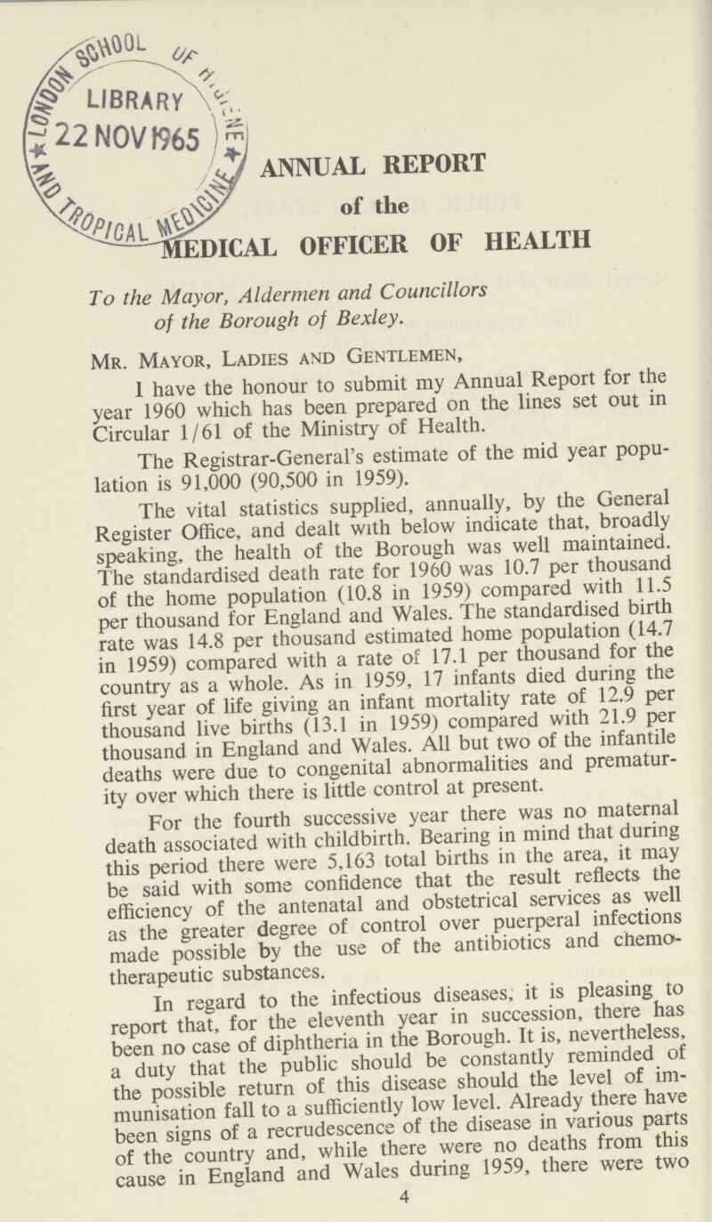 ANNUAL REPORT of the MEDICAL OFFICER OF HEALTH To the Mayor, Aldermen and Councillors of the Borough of Bexley. Mr. Mayor, Ladies and Gentlemen, I have the honour to submit my Annual Report for the year 1960 which has been prepared on the lines set out in Circular 1/61 of the Ministry of Health. The Registrar-General's estimate of the mid year popu lation is 91,000 (90,500 in 1959). The vital statistics supplied, annually, by the General Register Office, and dealt with below indicate that, broadly speaking, the health of the Borough was well maintained. The standardised death rate for 1960 was 10.7 per thousand of the home population (10.8 in 1959) compared with 11.5 per thousand for England and Wales. The standardised birth rate was 14.8 per thousand estimated home population (14.7 in 1959) compared with a rate of 17.1 per thousand for the country as a whole. As in 1959, 17 infants died during the first year of life giving an infant mortality rate of 12.9 per thousand live births (13.1 in 1959) compared with 21.9 per thousand in England and Wales. All but two of the infantile deaths were due to congenital abnormalities and prematur ity over which there is little control at present. For the fourth successive year there was no maternal death associated with childbirth. Bearing in mind that during this period there were 5,163 total births in the area, it may be said with some confidence that the result reflects the efficiency of the antenatal and obstetrical services as well as the greater degree of control over puerperal infections made possible by the use of the antibiotics and chemo therapeutic substances. In regard to the infectious diseases, it is pleasing to report that, for the eleventh year in succession, there has been no case of diphtheria in the Borough. It is, nevertheless, a duty that the public should be constantly reminded of the possible return of this disease should the level of im munisation fall to a sufficiently low level. Already there have been signs of a recrudescence of the disease in various parts of the country and, while there were no deaths from this cause in England and Wales during 1959, there were two 4