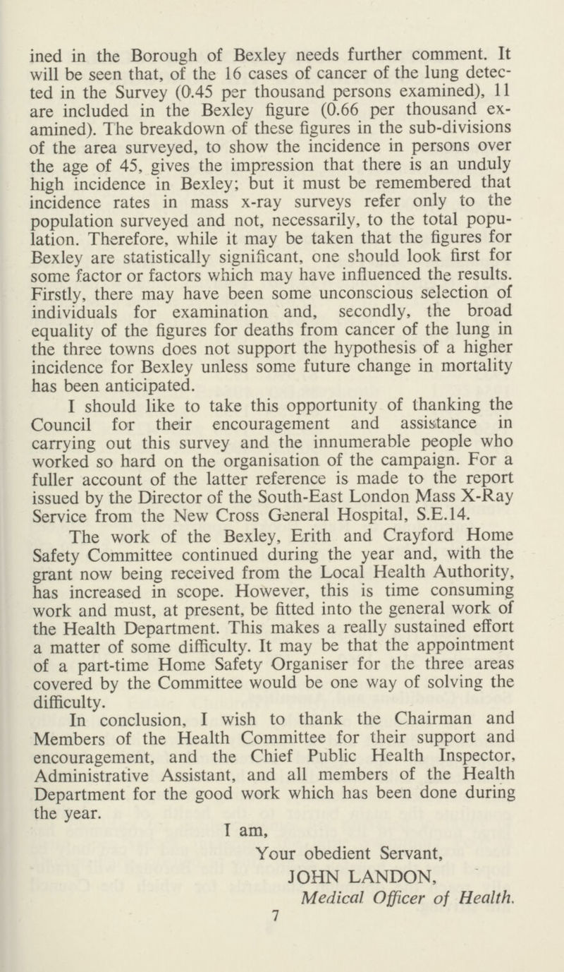 ined in the Borough of Bexley needs further comment. It will be seen that, of the 16 cases of cancer of the lung detec ted in the Survey (0.45 per thousand persons examined), 11 are included in the Bexley figure (0.66 per thousand ex amined). The breakdown of these figures in the sub-divisions of the area surveyed, to show the incidence in persons over the age of 45, gives the impression that there is an unduly high incidence in Bexley; but it must be remembered that incidence rates in mass x-ray surveys refer only to the population surveyed and not, necessarily, to the total popu lation. Therefore, while it may be taken that the figures for Bexley are statistically significant, one should look first for some factor or factors which may have influenced the results. Firstly, there may have been some unconscious selection of individuals for examination and, secondly, the broad equality of the figures for deaths from cancer of the lung in the three towns does not support the hypothesis of a higher incidence for Bexley unless some future change in mortality has been anticipated. I should like to take this opportunity of thanking the Council for their encouragement and assistance in carrying out this survey and the innumerable people who worked so hard on the organisation of the campaign. For a fuller account of the latter reference is made to the report issued by the Director of the South-East London Mass X-Ray Service from the New Cross General Hospital, S.E.14. The work of the Bexley, Erith and Crayford Home Safety Committee continued during the year and, with the grant now being received from the Local Health Authority, has increased in scope. However, this is time consuming work and must, at present, be fitted into the general work of the Health Department. This makes a really sustained effort a matter of some difficulty. It may be that the appointment of a part-time Home Safety Organiser for the three areas covered by the Committee would be one way of solving the difficulty. In conclusion, I wish to thank the Chairman and Members of the Health Committee for their support and encouragement, and the Chief Public Health Inspector, Administrative Assistant, and all members of the Health Department for the good work which has been done during the year. I am, Your obedient Servant, JOHN LANDON, Medical Officer of Health. 7