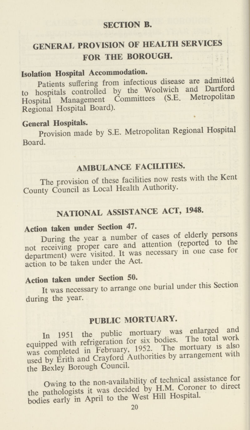 SECTION B. GENERAL PROVISION OF HEALTH SERVICES FOR THE BOROUGH. Isolation Hospital Accommodation. Patients suffering from infectious disease are admitted to hospitals controlled by the Woolwich and Dartford Hospital Management Committees (S.E. Metropolitan Regional Hospital Board). General Hospitals. Provision made by S.E. Metropolitan Regional Hospital Board. AMBULANCE FACILITIES. The provision of these facilities now rests with the Kent County Council as Local Health Authority. NATIONAL ASSISTANCE ACT, 1948. Action taken under Section 47. During the year a number of cases of elderly persons not receiving proper care and attention (reported to the department) were visited. It was necessary in one case for action to be taken under the Act. Action taken under Section 50. It was necessary to arrange one burial under this Section during the year. PUBLIC MORTUARY. In 1951 the public mortuary was enlarged and equipped with refrigeration for six bodies. The total work was completed in February, 1952. The mortuary is also used by Erith and Crayford Authorities by arrangement with the Bexley Borough Council. Owing to the non-availability of technical assistance for the pathologists it was decided by H.M. Coroner to direct bodies early in April to the West Hill Hospital. 20