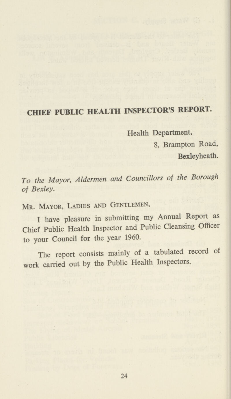 CHIEF PUBLIC HEALTH INSPECTOR'S REPORT. Health Department, 8, Brampton Road, Bexleyheath. To the Mayor, Aldermen and Councillors of the Borough of Bexley. Mr. Mayor, Ladies and Gentlemen, I have pleasure in submitting my Annual Report as Chief Public Health Inspector and Public Cleansing Officer to your Council for the year 1960. The report consists mainly of a tabulated record of work carried out by the Public Health Inspectors. 24