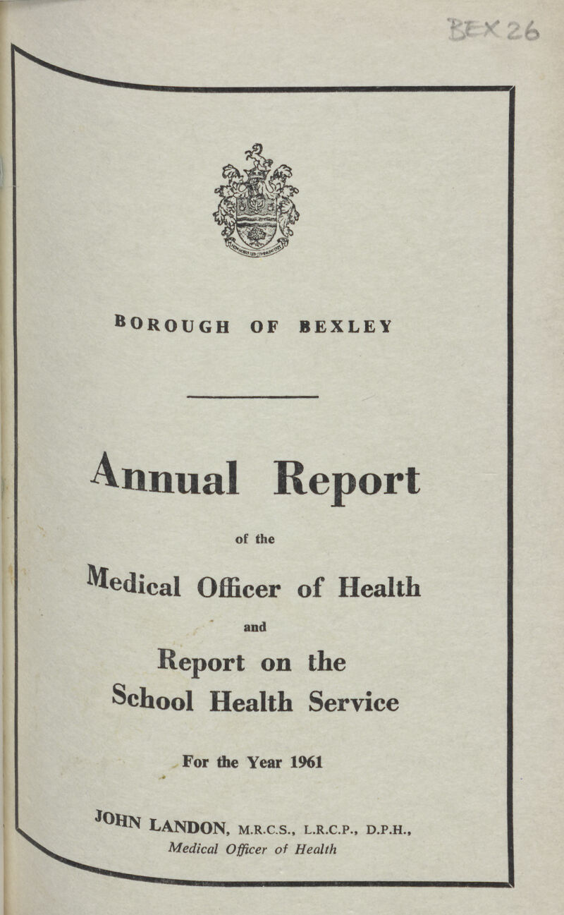 BEX26 Annual Report of the Medical Officer BOROUGH of bexley of Health and Report on the School Health Service For the Year 1961 LANDON, m.r.c.s., l.r.c.p., d.p.h., ^ Medical Officer of Health