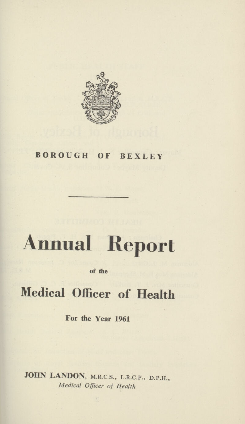 BOROUGH OF BEXLEY Annual Report of the Medical Officer of Health For the Year 1961 JOHN LANDON, m.r.cs., l.r.c.p., d.p.h., Medical Officer of Health