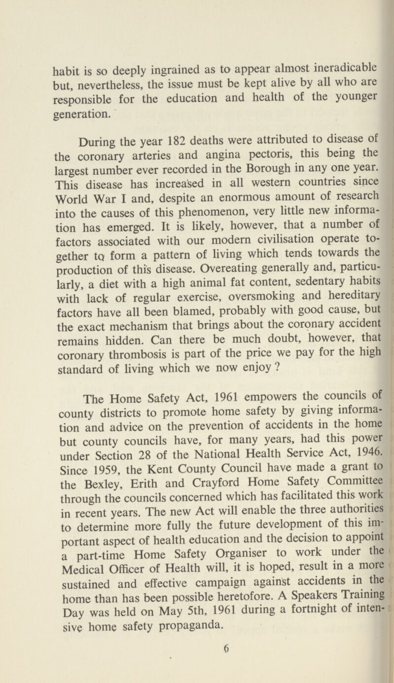 habit is so deeply ingrained as to appear almost ineradicable but, nevertheless, the issue must be kept alive by all who are responsible for the education and health of the younger generation. During the year 182 deaths were attributed to disease of the coronary arteries and angina pectoris, this being the largest number ever recorded in the Borough in any one year. This disease has increased in all western countries since World War I and, despite an enormous amount of research into the causes of this phenomenon, very little new informa tion has emerged. It is likely, however, that a number of factors associated with our modern civilisation operate to gether to form a pattern of living which tends towards the production of this disease. Overeating generally and, particu larly, a diet with a high animal fat content, sedentary habits with lack of regular exercise, oversmoking and hereditary factors have all been blamed, probably with good cause, but the exact mechanism that brings about the coronary accident remains hidden. Can there be much doubt, however, that coronary thrombosis is part of the price we pay for the high standard of living which we now enjoy ? The Home Safety Act, 1961 empowers the councils of county districts to promote home safety by giving informa tion and advice on the prevention of accidents in the home but county councils have, for many years, had this power under Section 28 of the National Health Service Act, 1946. Since 1959, the Kent County Council have made a grant to the Bexley, Erith and Crayford Home Safety Committee through the councils concerned which has facilitated this work in recent years. The new Act will enable the three authorities to determine more fully the future development of this im portant aspect of health education and the decision to appoint a part-time Home Safety Organiser to work under the Medical Officer of Health will, it is hoped, result in a more sustained and effective campaign against accidents in the home than has been possible heretofore. A Speakers Training Day was held on May 5th, 1961 during a fortnight of inten sive home safety propaganda. 6