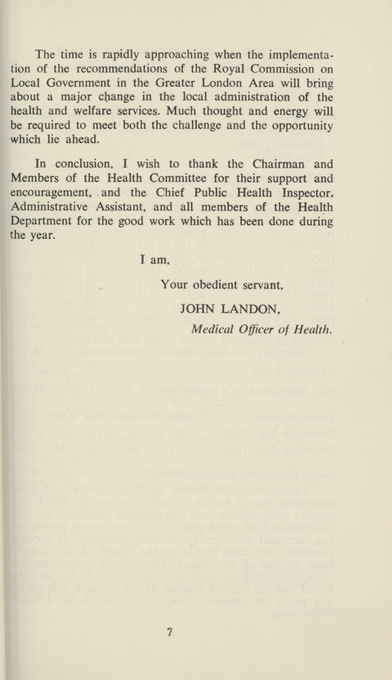 The time is rapidly approaching when the implementa tion of the recommendations of the Royal Commission on Local Government in the Greater London Area will bring about a major change in the local administration of the health and welfare services. Much thought and energy will be required to meet both the challenge and the opportunity which lie ahead. In conclusion, I wish to thank the Chairman and Members of the Health Committee for their support and encouragement, and the Chief Public Health Inspector, Administrative Assistant, and all members of the Health Department for the good work which has been done during the year. I am. Your obedient servant, JOHN LANDON, Medical Officer of Health. 7