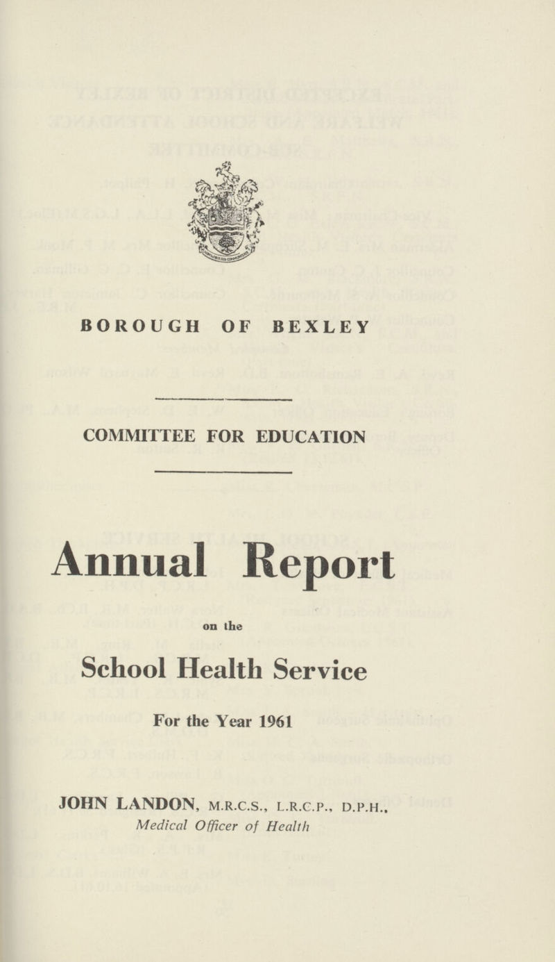 BOROUGH OF BEXLEY COMMITTEE FOR EDUCATION Annual Report on the School Health Service For the Year 1961 JOHN LANDON, M.R.C.S., L.R.C.P., D.p.H.. Medical Officer of Health